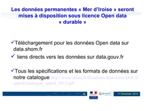 Les données permanentes « Mer d’Iroise » seront
mises à disposition sous licence Open data
« durable »

Téléchargement pour les données Open data sur
data.shom.fr
liens directs vers les données sur data.gouv.fr
Tous les spécifications et les formats de données sur
notre catalogue http://www.shom.fr/fileadmin/data-www/DOCS/
sppml/catalogue_sppml_2013.pdf
12

17 Décembre 2013

 