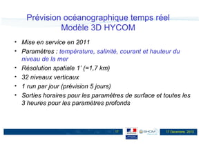Prévision océanographique temps réel
Modèle 3D HYCOM
Mise en service en 2011
Paramètres : température, salinité, courant et hauteur du
niveau de la mer
Résolution spatiale 1’ (=1,7 km)
32 niveaux verticaux
1 run par jour (prévision 5 jours)
Sorties horaires pour les paramètres de surface et toutes les
3 heures pour les paramètres profonds

17

17 Décembre 2013

 