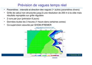 Prévision de vagues temps réel
Paramètres : intensité et direction des vagues (+ autres paramètres divers)
Grille de calcul non structurée jusqu’à une résolution de 200 m à la côte mais
résultats reprojetés sur grille régulière
2 runs par jour (prévision 6 jours)
Données toutes les 3 heures (1 heure dans certaines zones)
Co-supervision assurée par SHOM-IFREMER

18

17 Décembre 2013

 