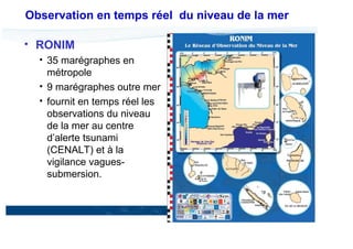 Observation en temps réel du niveau de la mer
RONIM
35 marégraphes en
métropole
9 marégraphes outre mer
fournit en temps réel les
observations du niveau
de la mer au centre
d’alerte tsunami
(CENALT) et à la
vigilance vaguessubmersion.

20

17 Décembre 2013

 
