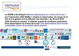 Le SHOM a été désigné référent national pour le « niveau de la mer »
par l’instruction n°
863 SGMer « relative à l’observation du niveau de la
mer et à la gestion et à la diffusion des données » du 20 avril 2010.
Cette fonction le conduit à collecter auprès de nombreux partenaires
leurs observations du niveau de la mer. Ces observations sont ensuite
accessibles à tous via le portail refmar.shom.fr.

17 Décembre 2013

 