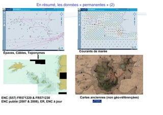 En résumé, les données « permanentes » (2)

Épaves, Câbles, Toponymes

ENC (S57) FR571220 & FR571230
ENC publié (2007 & 2008), ER, ENC à jour

Courants de marée

17 Décembre 2013
9
Cartes anciennes (non géo-référençées)

 