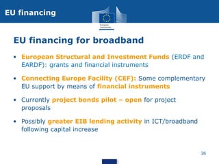 EU financing

EU financing for broadband
• European Structural and Investment Funds (ERDF and
EARDF): grants and financial instruments
• Connecting Europe Facility (CEF): Some complementary
EU support by means of financial instruments
• Currently project bonds pilot – open for project
proposals
• Possibly greater EIB lending activity in ICT/broadband
following capital increase

26

 