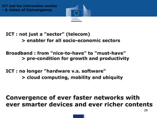 ICT and the Information society

- A vision of Convergence

ICT : not just a "sector" (telecom)
> enabler for all socio-economic sectors
Broadband : from "nice-to-have" to "must-have"
> pre-condition for growth and productivity
ICT : no longer "hardware v.s. software"
> cloud computing, mobility and ubiquity

Convergence of ever faster networks with
ever smarter devices and ever richer contents
28

 