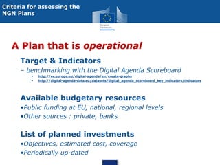 Criteria for assessing the
NGN Plans

A Plan that is operational
Target & Indicators
– benchmarking with the Digital Agenda Scoreboard
•
•

http://ec.europa.eu/digital-agenda/en/create-graphs
http://digital-agenda-data.eu/datasets/digital_agenda_scoreboard_key_indicators/indicators

Available budgetary resources
•Public funding at EU, national, regional levels
•Other sources : private, banks

List of planned investments
•Objectives, estimated cost, coverage
•Periodically up-dated

 