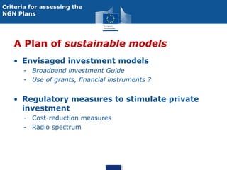 Criteria for assessing the
NGN Plans

A Plan of sustainable models
• Envisaged investment models
- Broadband investment Guide
- Use of grants, financial instruments ?

• Regulatory measures to stimulate private
investment
- Cost-reduction measures
- Radio spectrum

 