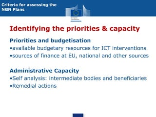 Criteria for assessing the
NGN Plans

Identifying the priorities & capacity
Priorities and budgetisation
•available budgetary resources for ICT interventions
•sources of finance at EU, national and other sources
Administrative Capacity
•Self analysis: intermediate bodies and beneficiaries
•Remedial actions

 