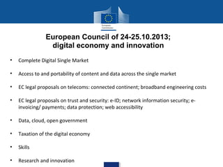 European Council of 24-25.10.2013;
digital economy and innovation
•

Complete Digital Single Market

•

Access to and portability of content and data across the single market

•

EC legal proposals on telecoms: connected continent; broadband engineering costs

•

EC legal proposals on trust and security: e-ID; network information security; einvoicing/ payments; data protection; web accessibility

•

Data, cloud, open government

•

Taxation of the digital economy

•

Skills

•

Research and innovation

 