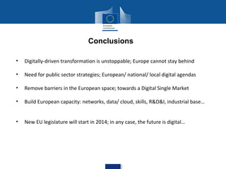 Conclusions
•

Digitally-driven transformation is unstoppable; Europe cannot stay behind

•

Need for public sector strategies; European/ national/ local digital agendas

•

Remove barriers in the European space; towards a Digital Single Market

•

Build European capacity: networks, data/ cloud, skills, R&D&I, industrial base…

•

New EU legislature will start in 2014; in any case, the future is digital…

 