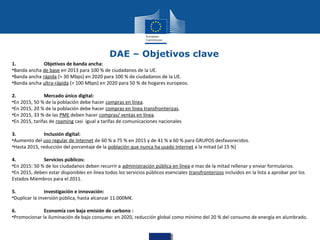 DAE – Objetivos clave
1.
Objetivos de banda ancha:
•Banda ancha de base en 2013 para 100 % de ciudadanos de la UE.
•Banda ancha rápida (> 30 Mbps) en 2020 para 100 % de ciudadanos de la UE.
•Banda ancha ultra-rápida (> 100 Mbps) en 2020 para 50 % de hogares europeos.
2.
Mercado único digital:
•En 2015, 50 % de la población debe hacer compras en línea.
•En 2015, 20 % de la población debe hacer compras en línea transfronterizas.
•En 2015, 33 % de las PME deben hacer compras/ ventas en línea.
•En 2015, tarifas de roaming casi igual a tarifas de comunicaciones nacionales
3.
Inclusión digital:
•Aumento del uso regular de Internet de 60 % a 75 % en 2015 y de 41 % a 60 % para GRUPOS desfavorecidos.
•Hasta 2015, reducción del porcentaje de la población que nunca ha usado Internet a la mitad (al 15 %)
4.
Servicios públicos:
•En 2015: 50 % de los ciudadanos deben recurrir a administración pública en línea e mas de la mitad rellenar y enviar formularios.
•En 2015, deben estar disponibles en línea todos los servicios públicos esenciales transfronterizos incluidos en la lista a aprobar por los
Estados Miembros para el 2011.
5.
Investigación e innovación:
•Duplicar la inversión pública, hasta alcanzar 11.000M€.
6.
Economía con baja emisión de carbono :
•Promocionar la iluminación de bajo consumo: en 2020, reducción global como mínimo del 20 % del consumo de energía en alumbrado.

 