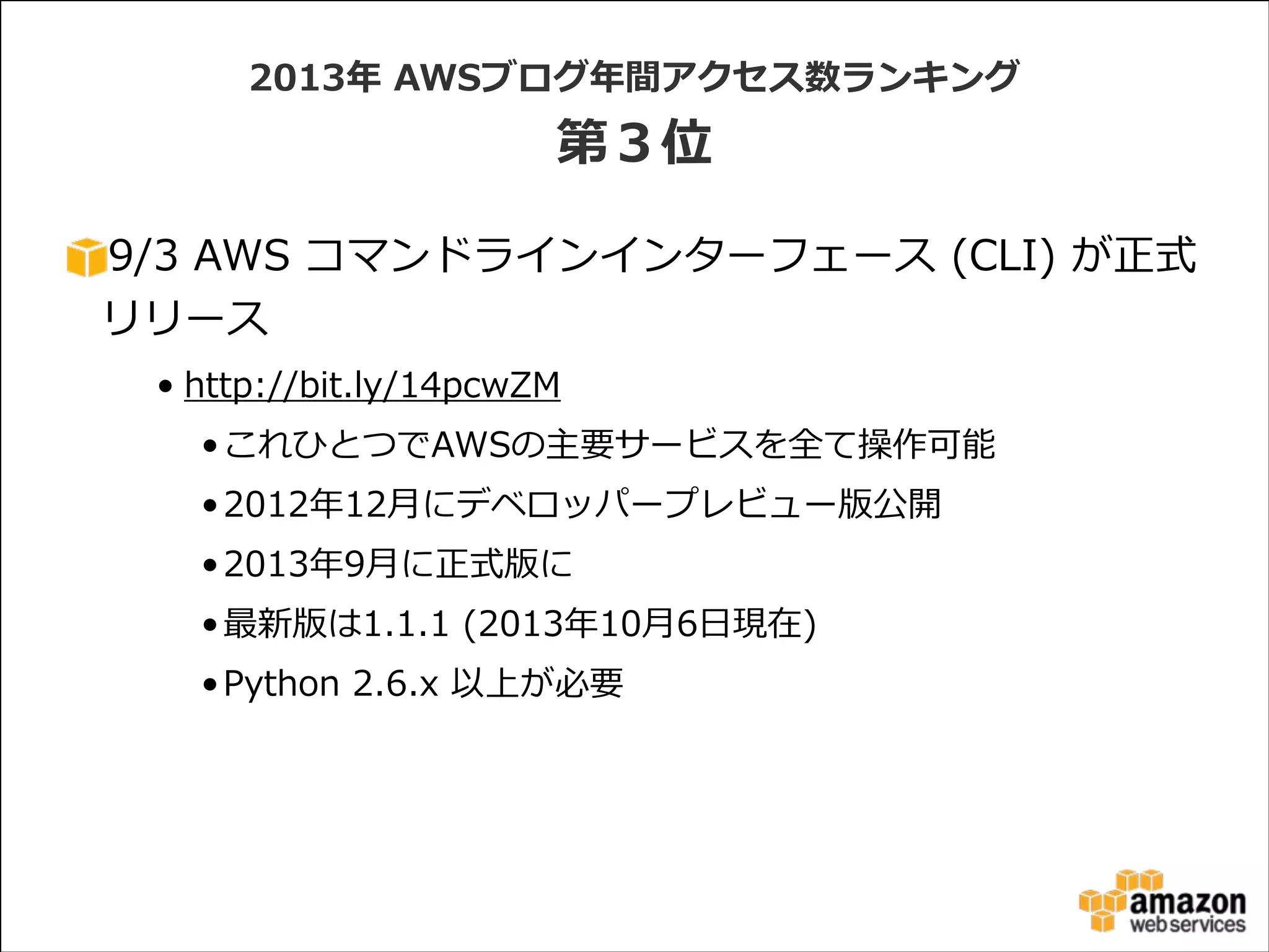 2013年年  AWSブログ年年間アクセス数ランキング  

第３位
9/3  AWS  コマンドラインインターフェース  (CLI)  が正式
リリース  
• http://bit.ly/14pcwZM  
• これひとつでAWSの主要サービスを全て操作可能  
• 2012年年12⽉月にデベロッパープレビュー版公開  
• 2013年年9⽉月に正式版に  
• 最新版は1.1.1  (2013年年10⽉月6⽇日現在)  
• Python  2.6.x  以上が必要

 