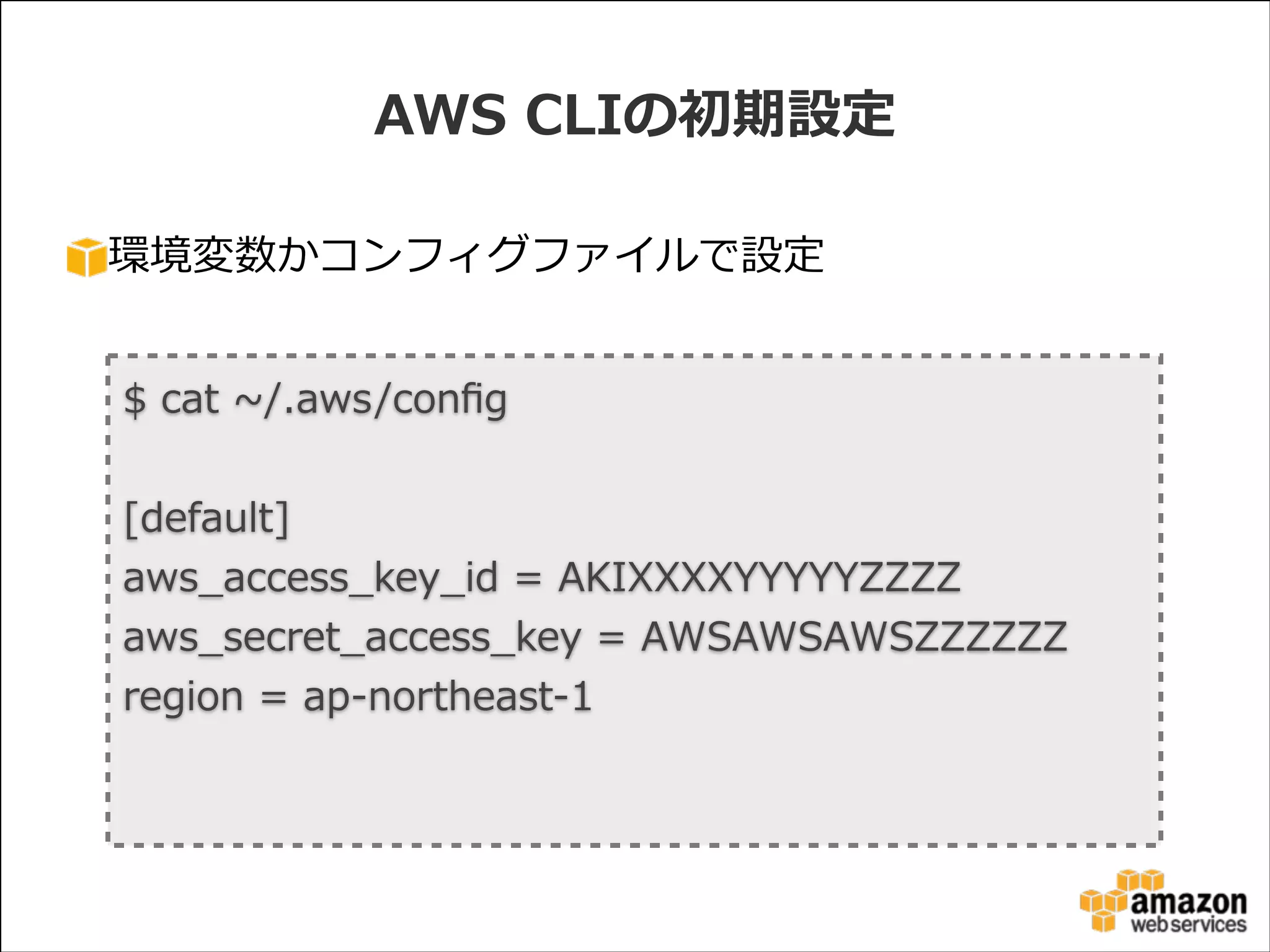 AWS  CLIの初期設定
環境変数かコンフィグファイルで設定

$  cat  ~∼/.aws/conﬁg                                                                                                                  
!

[default]  
aws_̲access_̲key_̲id  =  AKIXXXXYYYYYZZZZ  
aws_̲secret_̲access_̲key  =  AWSAWSAWSZZZZZZ  
region  =  ap-‐‑‒northeast-‐‑‒1

 