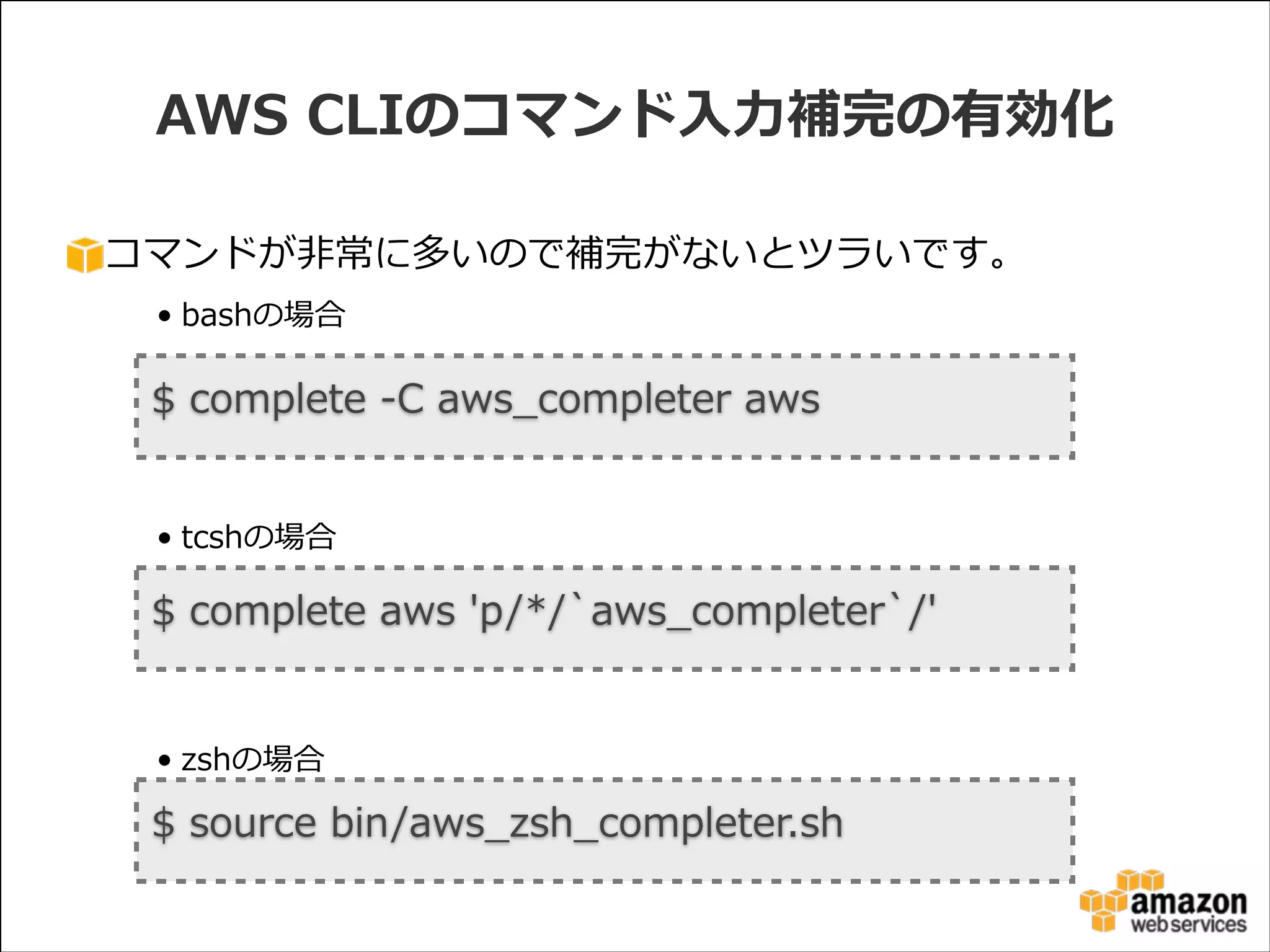 AWS  CLIのコマンド⼊入⼒力力補完の有効化
コマンドが⾮非常に多いので補完がないとツラいです。  
• bashの場合  

!

$  complete  -‐‑‒C  aws_̲completer  aws
!
!
• tcshの場合  

!

$  complete  aws  'p/*/`̀aws_̲completer`̀/'
!
!
• zshの場合

$  source  bin/aws_̲zsh_̲completer.sh

 