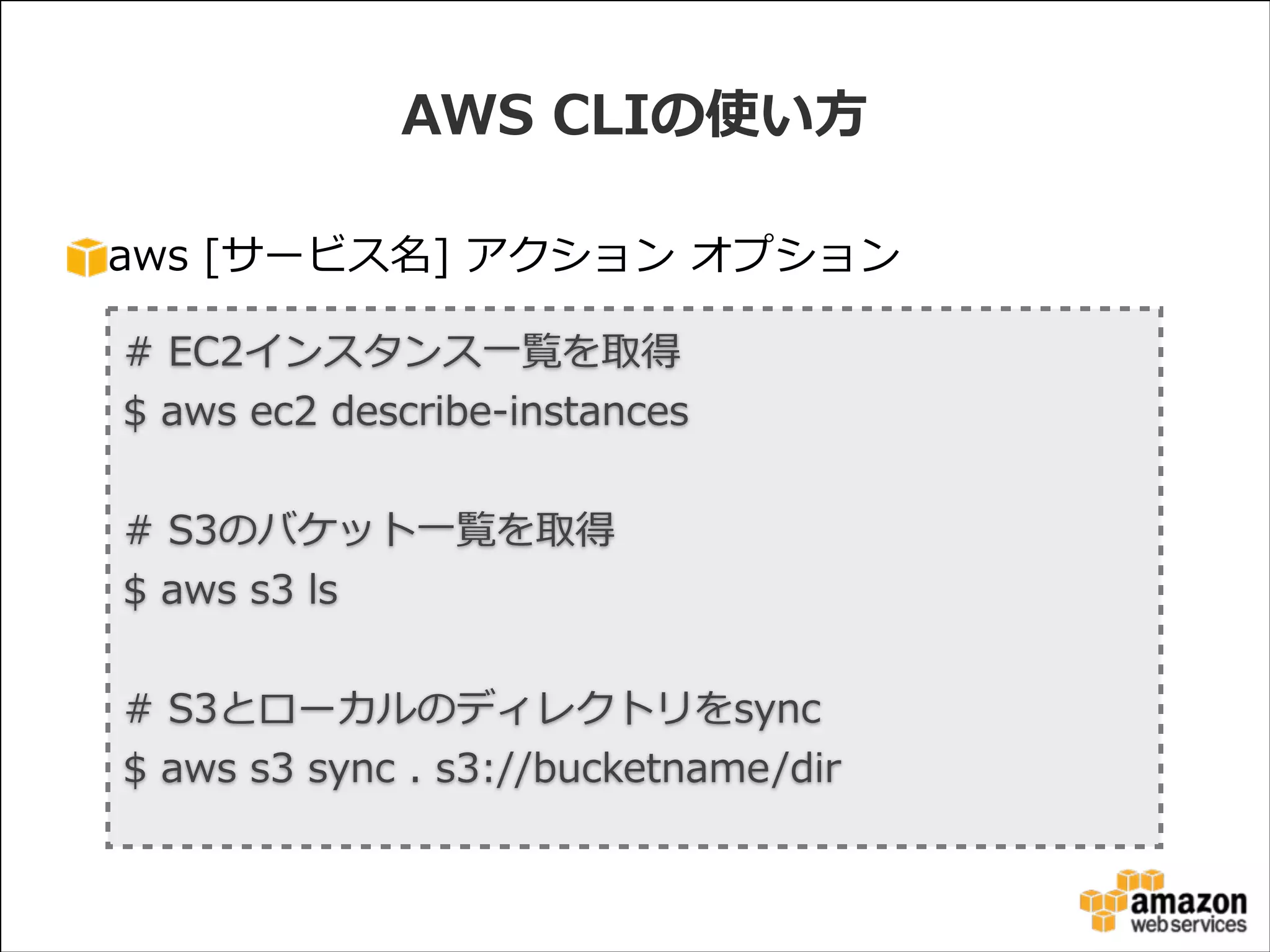 AWS  CLIの使い⽅方
aws  [サービス名]  アクション  オプション
#  EC2インスタンス⼀一覧を取得  
$  aws  ec2  describe-‐‑‒instances  
!

#  S3のバケット⼀一覧を取得  
$  aws  s3  ls  
!

#  S3とローカルのディレクトリをsync  
$  aws  s3  sync  .  s3://bucketname/dir

 