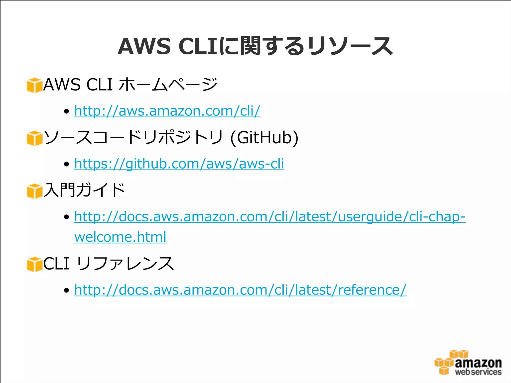 AWS  CLIに関するリソース
AWS  CLI  ホームページ  
• http://aws.amazon.com/cli/  

ソースコードリポジトリ  (GitHub)  
• https://github.com/aws/aws-‐‑‒cli  

⼊入⾨門ガイド  
• http://docs.aws.amazon.com/cli/latest/userguide/cli-‐‑‒chap-‐‑‒
welcome.html  

CLI  リファレンス  
• http://docs.aws.amazon.com/cli/latest/reference/

 