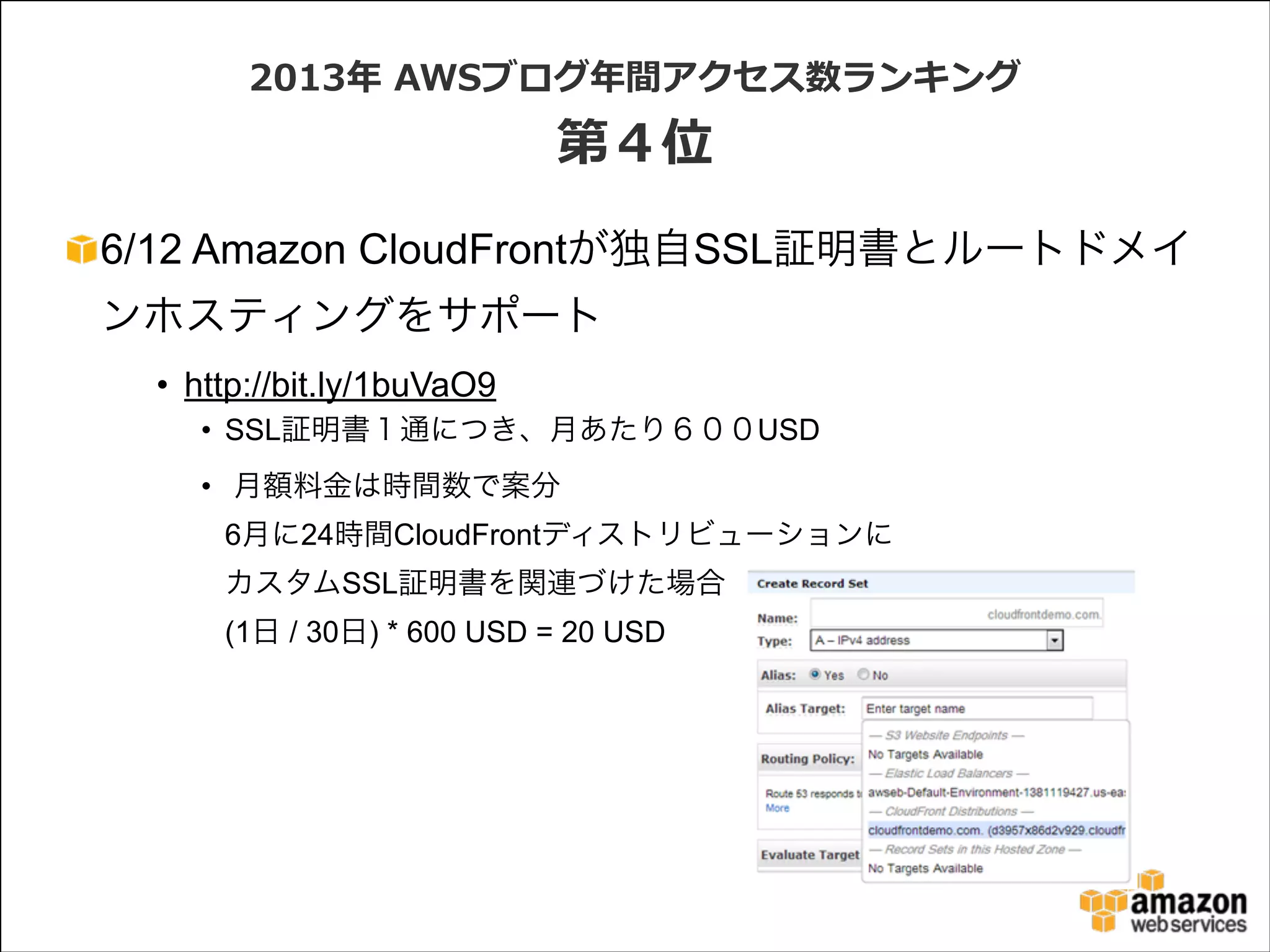 2013年年  AWSブログ年年間アクセス数ランキング  

第４位
6/12 Amazon CloudFrontが独自SSL証明書とルートドメイ
ンホスティングをサポート
• http://bit.ly/1buVaO9
• SSL証明書１通につき、月あたり６００USD
• 月額料金は時間数で案分 
6月に24時間CloudFrontディストリビューションに 
カスタムSSL証明書を関連づけた場合 
(1日 / 30日) * 600 USD = 20 USD

 