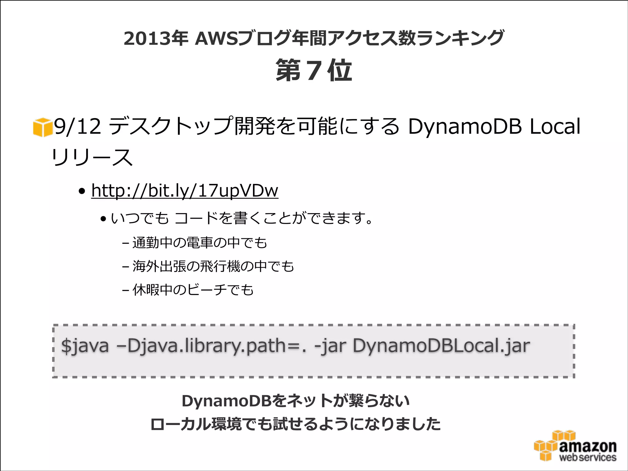 2013年年  AWSブログ年年間アクセス数ランキング  

第７位
9/12  デスクトップ開発を可能にする  DynamoDB  Local
リリース  
• http://bit.ly/17upVDw  
• いつでも  コードを書くことができます。  
– 通勤中の電⾞車車の中でも  
– 海外出張の⾶飛⾏行行機の中でも  
– 休暇中のビーチでも

$java  –Djava.library.path=.  -‐‑‒jar  DynamoDBLocal.jar
DynamoDBをネットが繋らない
ローカル環境でも試せるようになりました

 
