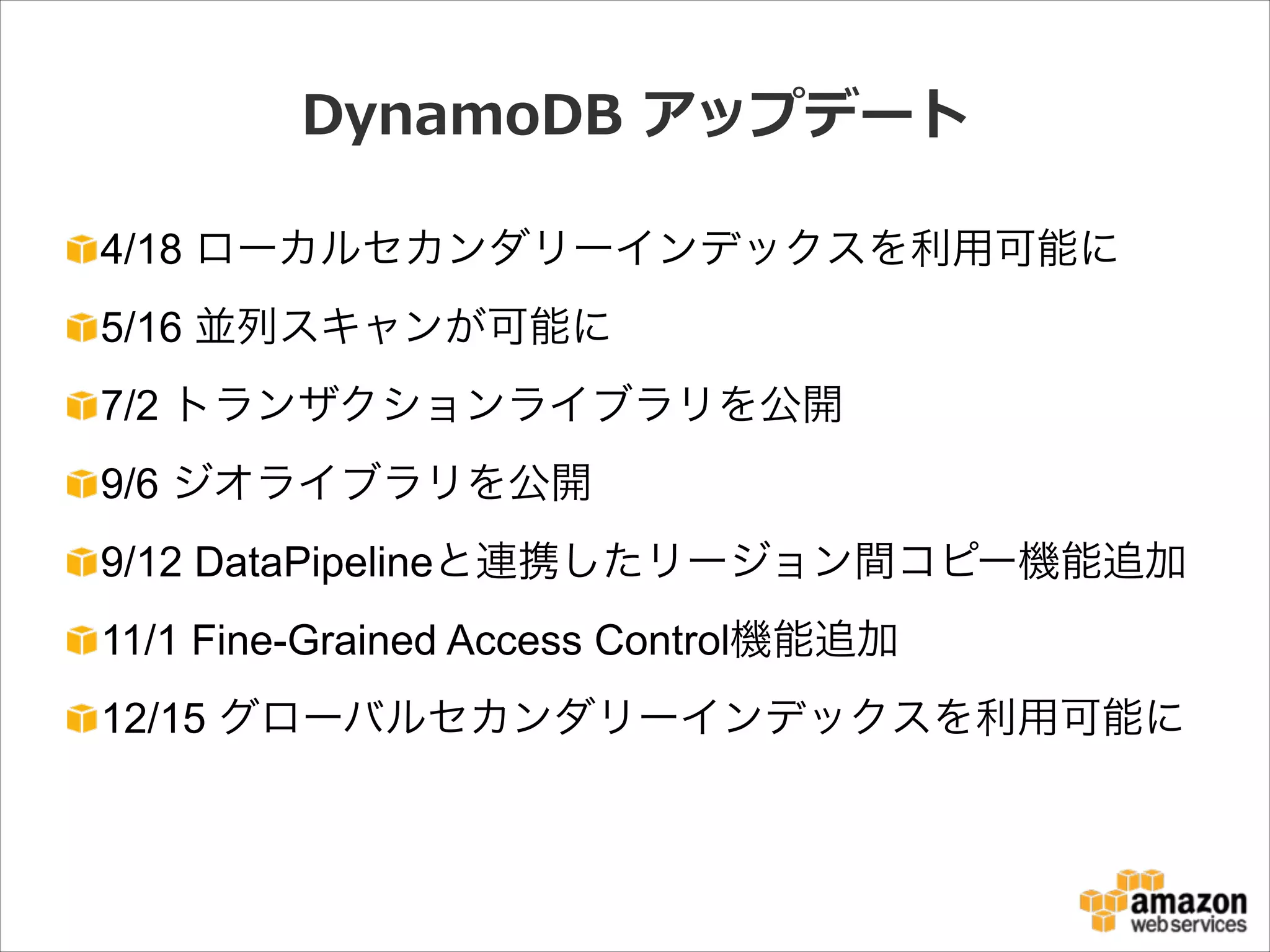 DynamoDB  アップデート
4/18 ローカルセカンダリーインデックスを利用可能に
5/16 並列スキャンが可能に
7/2 トランザクションライブラリを公開
9/6 ジオライブラリを公開
9/12 DataPipelineと連携したリージョン間コピー機能追加
11/1 Fine-Grained Access Control機能追加
12/15 グローバルセカンダリーインデックスを利用可能に

 