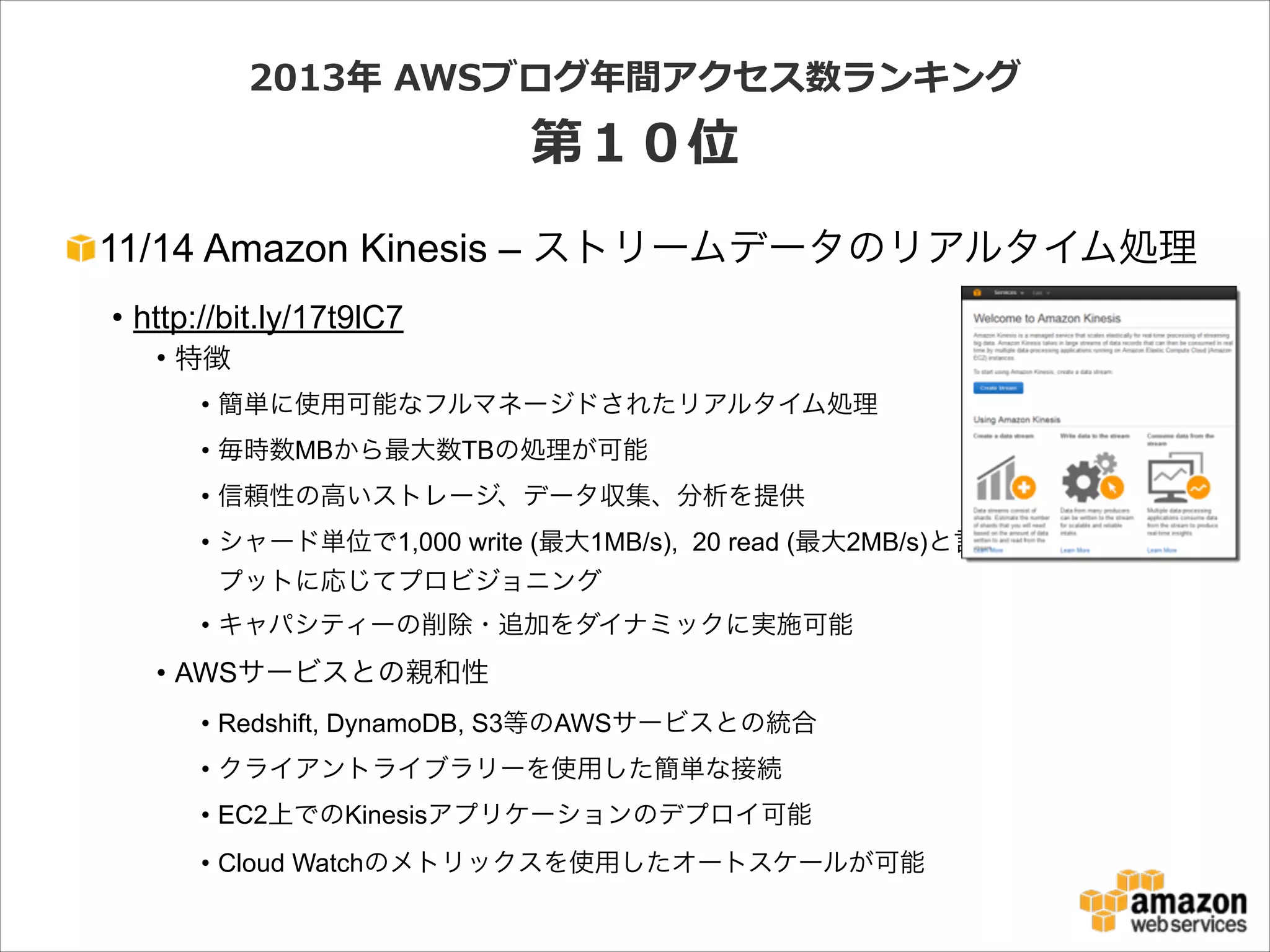 2013年年  AWSブログ年年間アクセス数ランキング  

第１０位
11/14 Amazon Kinesis – ストリームデータのリアルタイム処理
• http://bit.ly/17t9lC7
• 特徴
• 簡単に使用可能なフルマネージドされたリアルタイム処理
• 毎時数MBから最大数TBの処理が可能
• 信頼性の高いストレージ、データ収集、分析を提供
• シャード単位で1,000 write (最大1MB/s), 20 read (最大2MB/s)と言った単位でスルー
プットに応じてプロビジョニング
• キャパシティーの削除・追加をダイナミックに実施可能

• AWSサービスとの親和性
• Redshift, DynamoDB, S3等のAWSサービスとの統合
• クライアントライブラリーを使用した簡単な接続
• EC2上でのKinesisアプリケーションのデプロイ可能
• Cloud Watchのメトリックスを使用したオートスケールが可能

 