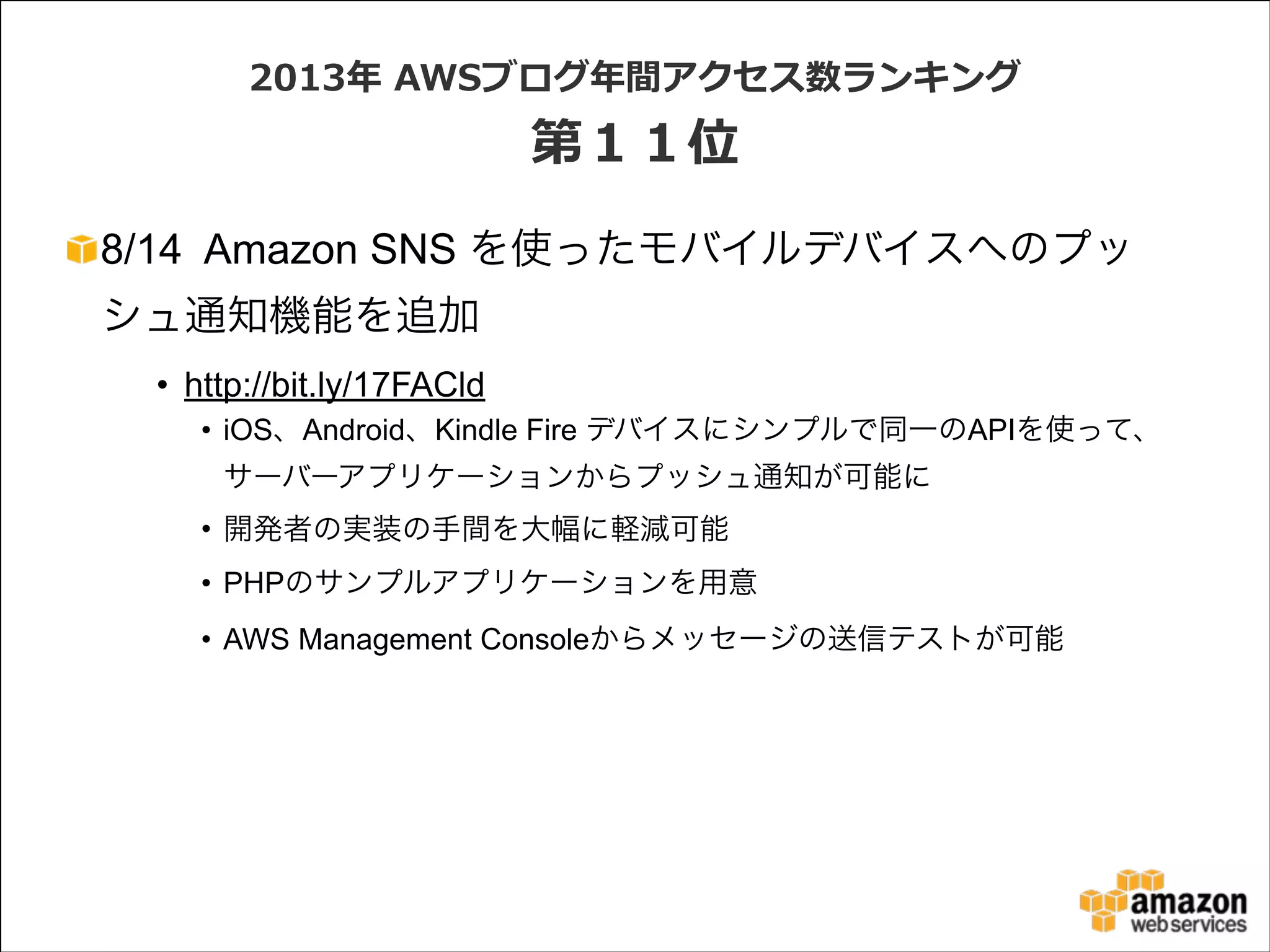 2013年年  AWSブログ年年間アクセス数ランキング  

第１１位
8/14 Amazon SNS を使ったモバイルデバイスへのプッ
シュ通知機能を追加
• http://bit.ly/17FACld
• iOS、Android、Kindle Fire デバイスにシンプルで同一のAPIを使って、
サーバーアプリケーションからプッシュ通知が可能に
• 開発者の実装の手間を大幅に軽減可能
• PHPのサンプルアプリケーションを用意
• AWS Management Consoleからメッセージの送信テストが可能

 