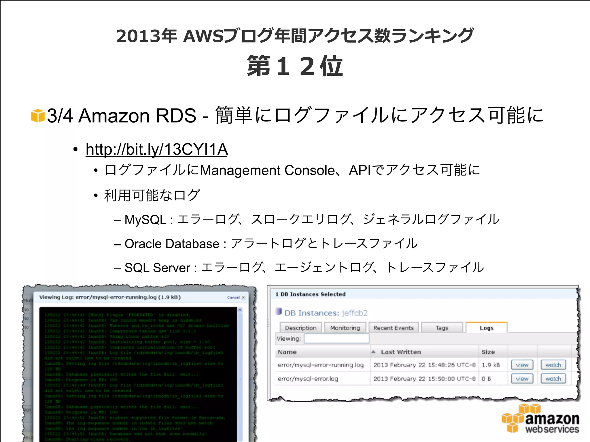 2013年年  AWSブログ年年間アクセス数ランキング  

第１２位
3/4 Amazon RDS - 簡単にログファイルにアクセス可能に
• http://bit.ly/13CYI1A
• ログファイルにManagement Console、APIでアクセス可能に
• 利用可能なログ
– MySQL : エラーログ、スロークエリログ、ジェネラルログファイル
– Oracle Database : アラートログとトレースファイル
– SQL Server : エラーログ、エージェントログ、トレースファイル

 