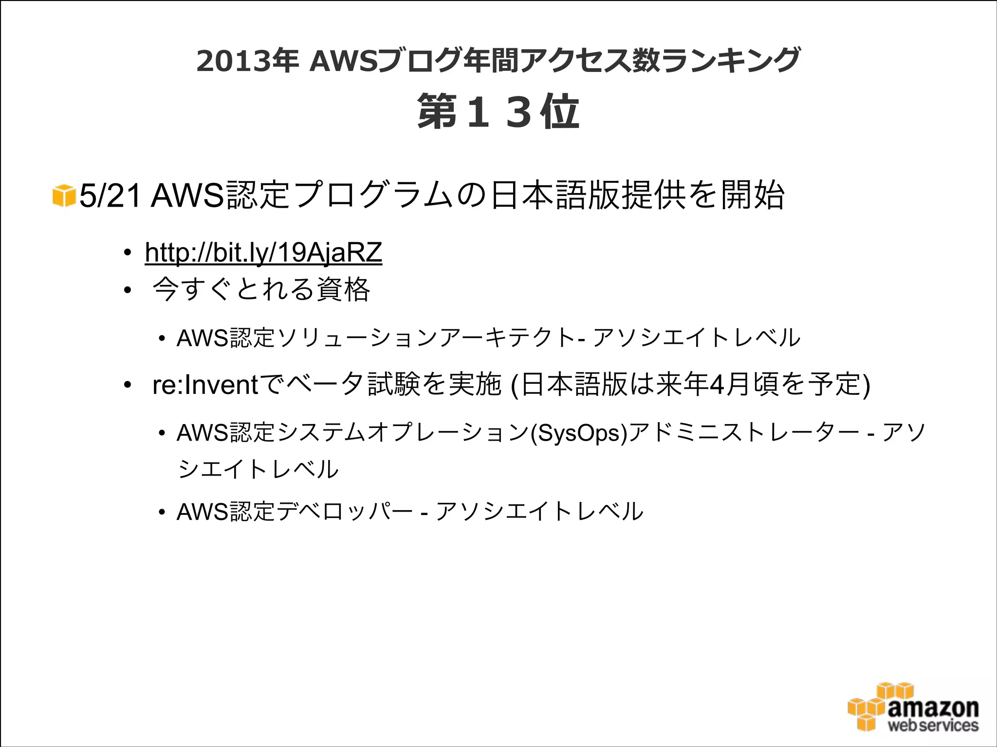 2013年年  AWSブログ年年間アクセス数ランキング  

第１３位
5/21 AWS認定プログラムの日本語版提供を開始
• http://bit.ly/19AjaRZ
• 今すぐとれる資格
• AWS認定ソリューションアーキテクト- アソシエイトレベル

• re:Inventでベータ試験を実施 (日本語版は来年4月頃を予定)
• AWS認定システムオプレーション(SysOps)アドミニストレーター - アソ
シエイトレベル
• AWS認定デベロッパー - アソシエイトレベル

 
