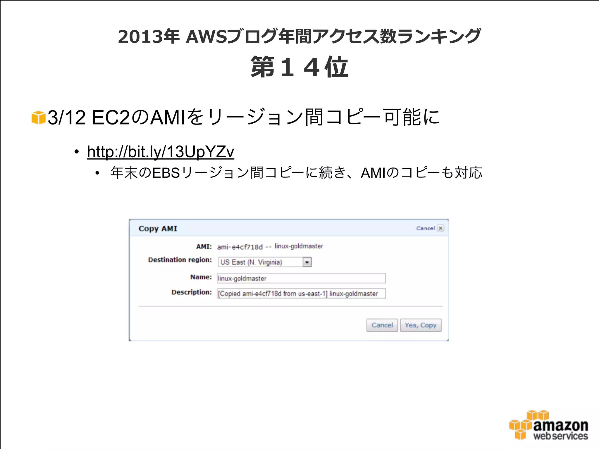 2013年年  AWSブログ年年間アクセス数ランキング  

第１４位
3/12 EC2のAMIをリージョン間コピー可能に
• http://bit.ly/13UpYZv
• 年末のEBSリージョン間コピーに続き、AMIのコピーも対応

 