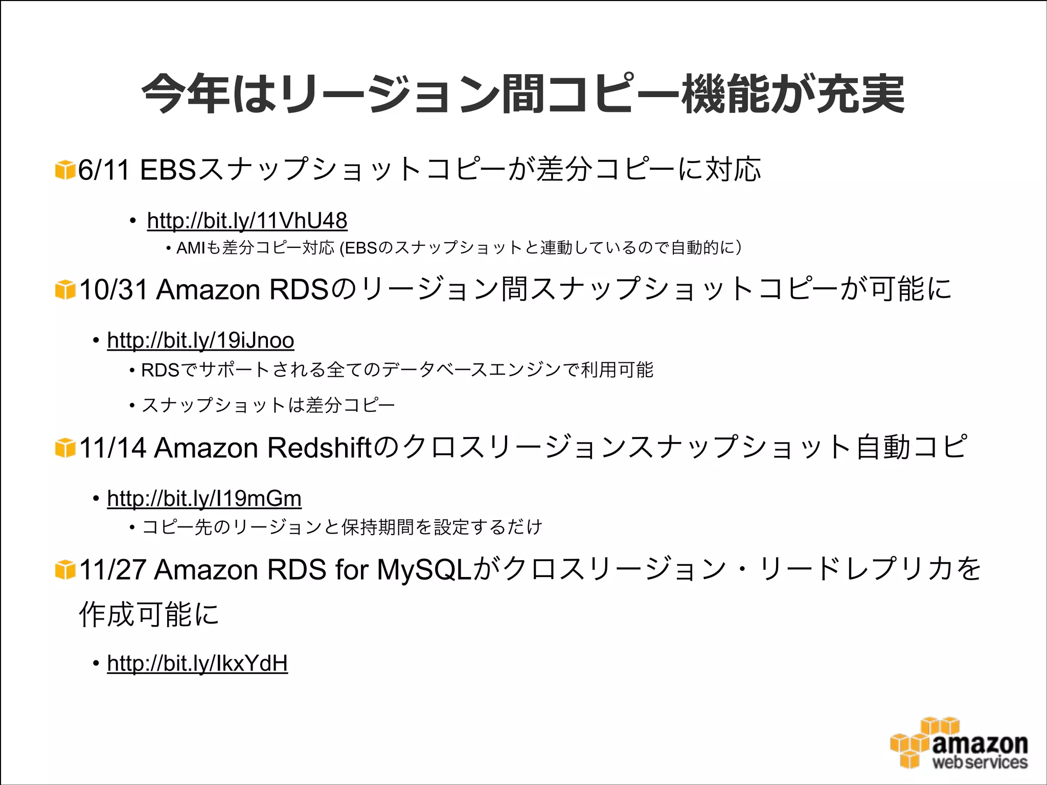 今年年はリージョン間コピー機能が充実
6/11 EBSスナップショットコピーが差分コピーに対応
• http://bit.ly/11VhU48
• AMIも差分コピー対応 (EBSのスナップショットと連動しているので自動的に）

10/31 Amazon RDSのリージョン間スナップショットコピーが可能に
• http://bit.ly/19iJnoo
• RDSでサポートされる全てのデータベースエンジンで利用可能
• スナップショットは差分コピー

11/14 Amazon Redshiftのクロスリージョンスナップショット自動コピ
• http://bit.ly/I19mGm
• コピー先のリージョンと保持期間を設定するだけ

11/27 Amazon RDS for MySQLがクロスリージョン・リードレプリカを
作成可能に
• http://bit.ly/IkxYdH

 