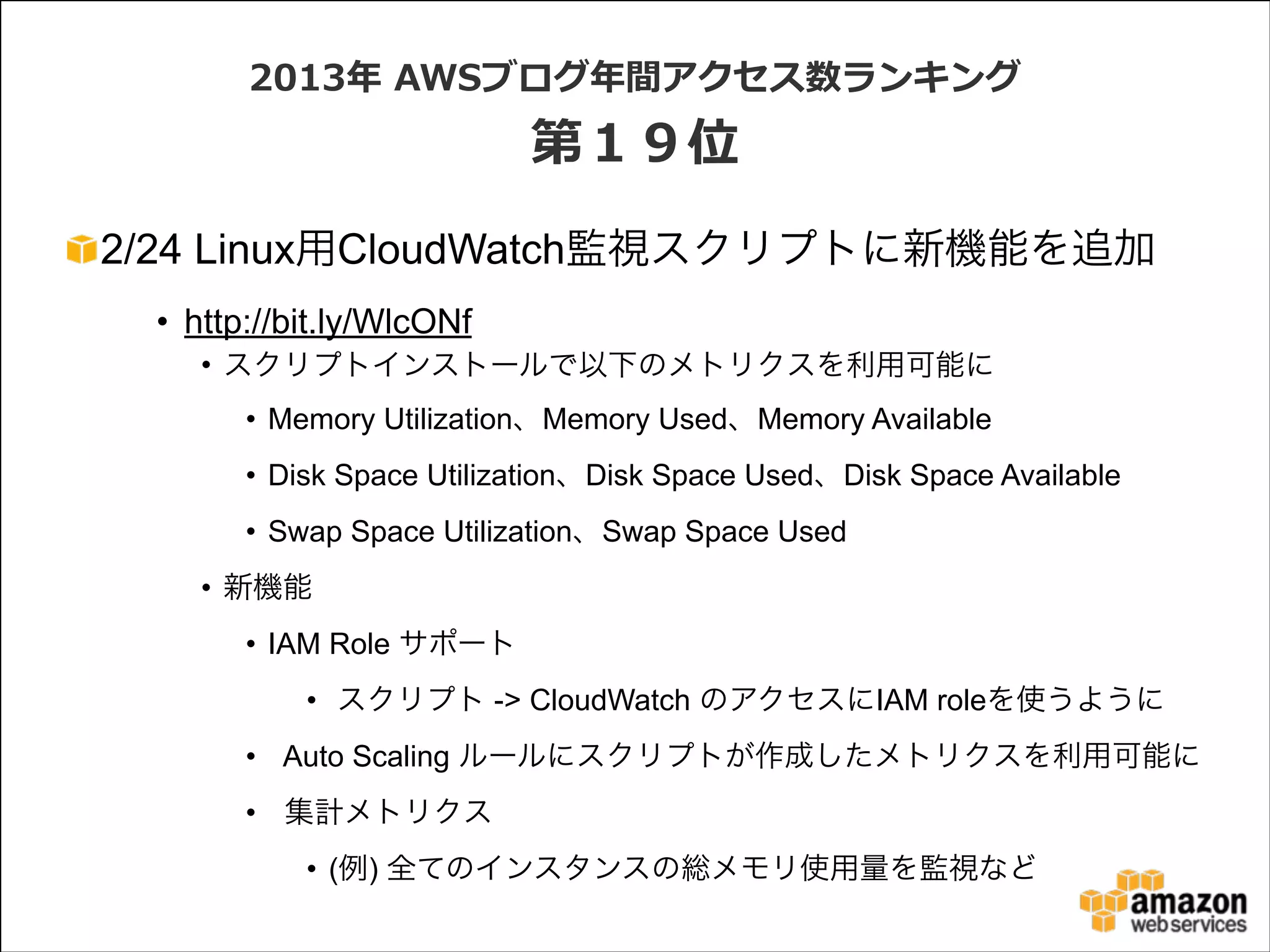 2013年年  AWSブログ年年間アクセス数ランキング  

第１９位
2/24 Linux用CloudWatch監視スクリプトに新機能を追加
• http://bit.ly/WlcONf
• スクリプトインストールで以下のメトリクスを利用可能に
• Memory Utilization、Memory Used、Memory Available
• Disk Space Utilization、Disk Space Used、Disk Space Available
• Swap Space Utilization、Swap Space Used
• 新機能
• IAM Role サポート
• スクリプト -> CloudWatch のアクセスにIAM roleを使うように
• Auto Scaling ルールにスクリプトが作成したメトリクスを利用可能に
• 集計メトリクス
• (例) 全てのインスタンスの総メモリ使用量を監視など

 