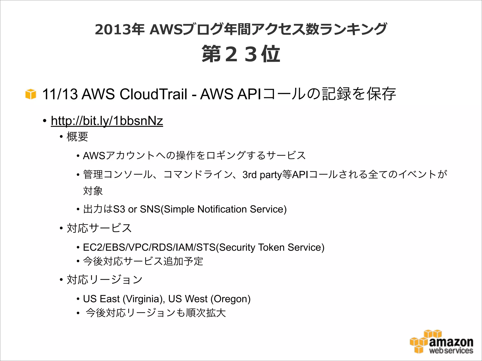 2013年年  AWSブログ年年間アクセス数ランキング  

第２３位
11/13 AWS CloudTrail - AWS APIコールの記録を保存
• http://bit.ly/1bbsnNz
• 概要
• AWSアカウントへの操作をロギングするサービス
• 管理コンソール、コマンドライン、3rd party等APIコールされる全てのイベントが
対象
• 出力はS3 or SNS(Simple Notification Service)

• 対応サービス
• EC2/EBS/VPC/RDS/IAM/STS(Security Token Service)
• 今後対応サービス追加予定

• 対応リージョン
• US East (Virginia), US West (Oregon)
• 今後対応リージョンも順次拡大

 