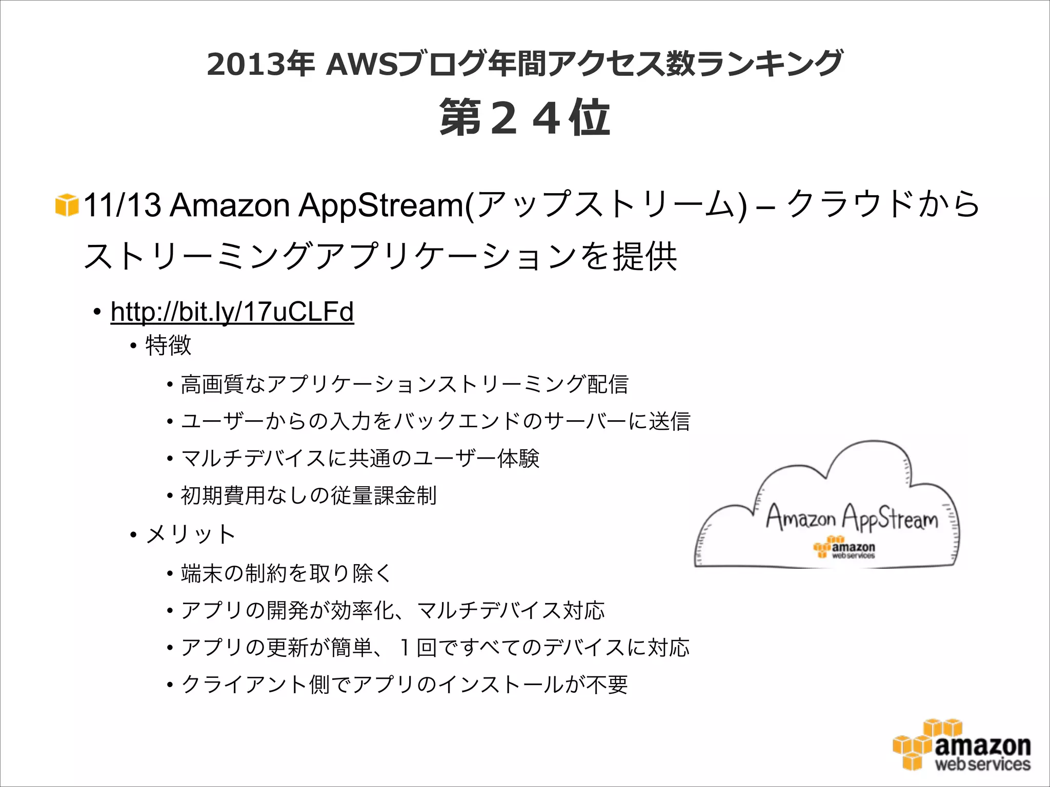 2013年年  AWSブログ年年間アクセス数ランキング  

第２４位
11/13 Amazon AppStream(アップストリーム) – クラウドから
ストリーミングアプリケーションを提供
• http://bit.ly/17uCLFd
• 特徴
• 高画質なアプリケーションストリーミング配信
• ユーザーからの入力をバックエンドのサーバーに送信
• マルチデバイスに共通のユーザー体験
• 初期費用なしの従量課金制

• メリット
• 端末の制約を取り除く
• アプリの開発が効率化、マルチデバイス対応
• アプリの更新が簡単、１回ですべてのデバイスに対応
• クライアント側でアプリのインストールが不要

 