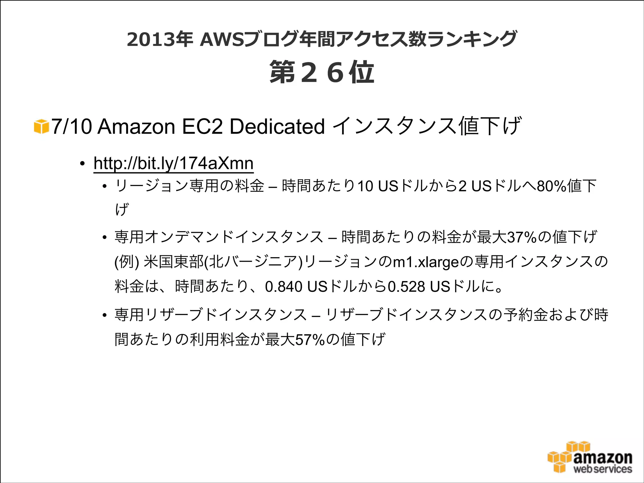 2013年年  AWSブログ年年間アクセス数ランキング  

第２６位
7/10 Amazon EC2 Dedicated インスタンス値下げ
• http://bit.ly/174aXmn
• リージョン専用の料金 – 時間あたり10 USドルから2 USドルへ80%値下
げ
• 専用オンデマンドインスタンス – 時間あたりの料金が最大37%の値下げ 
(例) 米国東部(北バージニア)リージョンのm1.xlargeの専用インスタンスの
料金は、時間あたり、0.840 USドルから0.528 USドルに。
• 専用リザーブドインスタンス – リザーブドインスタンスの予約金および時
間あたりの利用料金が最大57%の値下げ

 
