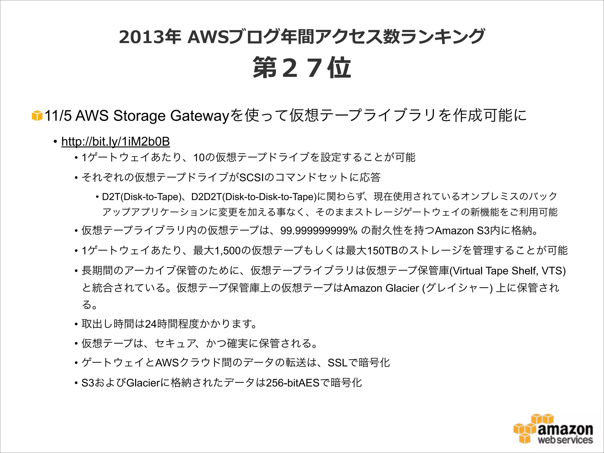 2013年年  AWSブログ年年間アクセス数ランキング  

第２７位
11/5 AWS Storage Gatewayを使って仮想テープライブラリを作成可能に
• http://bit.ly/1iM2b0B
• 1ゲートウェイあたり、10の仮想テープドライブを設定することが可能
• それぞれの仮想テープドライブがSCSIのコマンドセットに応答
• D2T(Disk-to-Tape)、D2D2T(Disk-to-Disk-to-Tape)に関わらず、現在使用されているオンプレミスのバック
アップアプリケーションに変更を加える事なく、そのままストレージゲートウェイの新機能をご利用可能

• 仮想テープライブラリ内の仮想テープは、99.999999999% の耐久性を持つAmazon S3内に格納。
• 1ゲートウェイあたり、最大1,500の仮想テープもしくは最大150TBのストレージを管理することが可能
• 長期間のアーカイブ保管のために、仮想テープライブラリは仮想テープ保管庫(Virtual Tape Shelf, VTS)
と統合されている。仮想テープ保管庫上の仮想テープはAmazon Glacier (グレイシャー) 上に保管され
る。
• 取出し時間は24時間程度かかります。
• 仮想テープは、セキュア、かつ確実に保管される。
• ゲートウェイとAWSクラウド間のデータの転送は、SSLで暗号化
• S3およびGlacierに格納されたデータは256-bitAESで暗号化

 