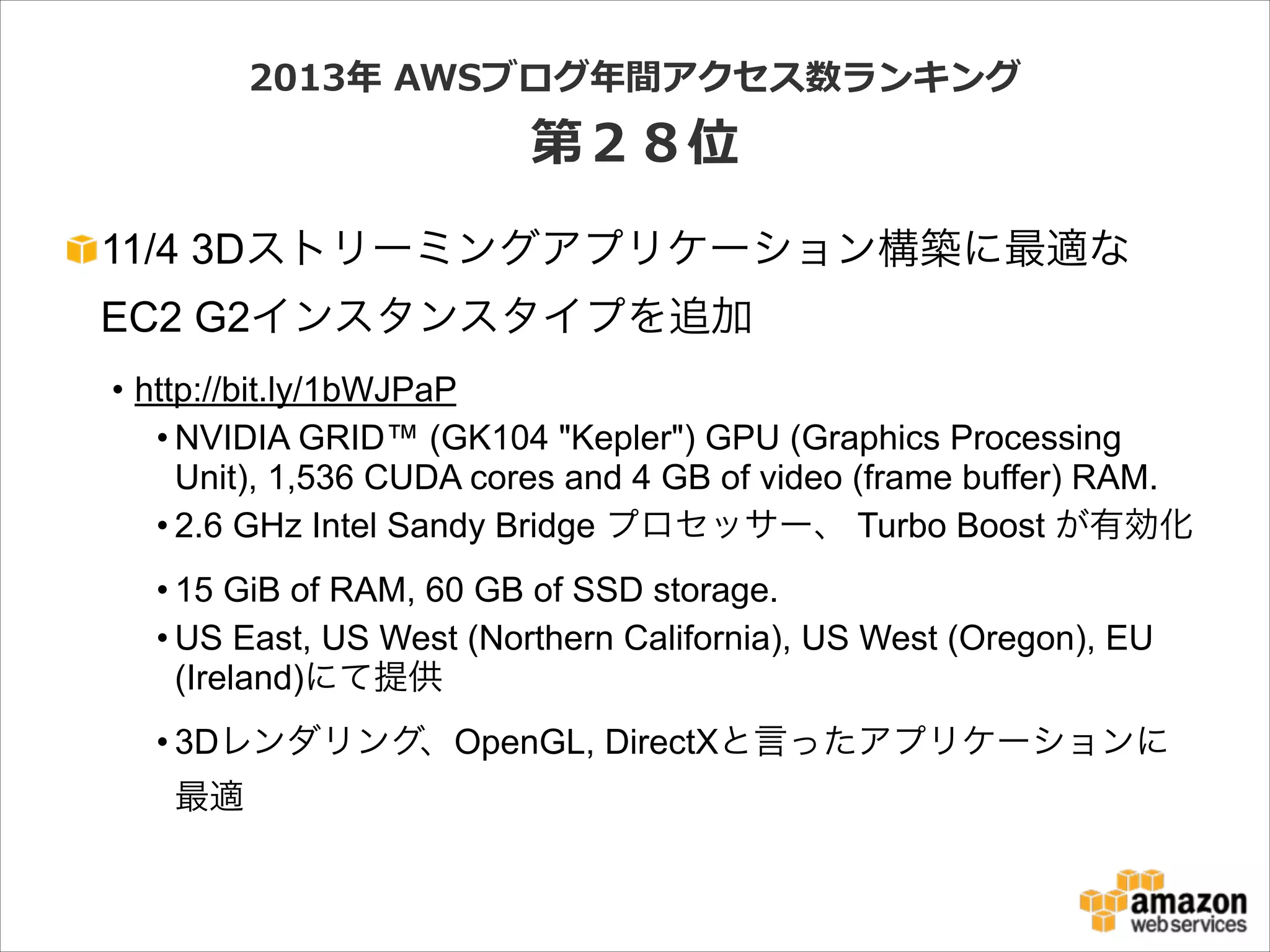 2013年年  AWSブログ年年間アクセス数ランキング  

第２８位
11/4 3Dストリーミングアプリケーション構築に最適な
EC2 G2インスタンスタイプを追加
• http://bit.ly/1bWJPaP
• NVIDIA GRID™ (GK104 "Kepler") GPU (Graphics Processing
Unit), 1,536 CUDA cores and 4 GB of video (frame buffer) RAM.
• 2.6 GHz Intel Sandy Bridge プロセッサー、 Turbo Boost が有効化
• 15 GiB of RAM, 60 GB of SSD storage.
• US East, US West (Northern California), US West (Oregon), EU
(Ireland)にて提供
• 3Dレンダリング、OpenGL, DirectXと言ったアプリケーションに
最適

 
