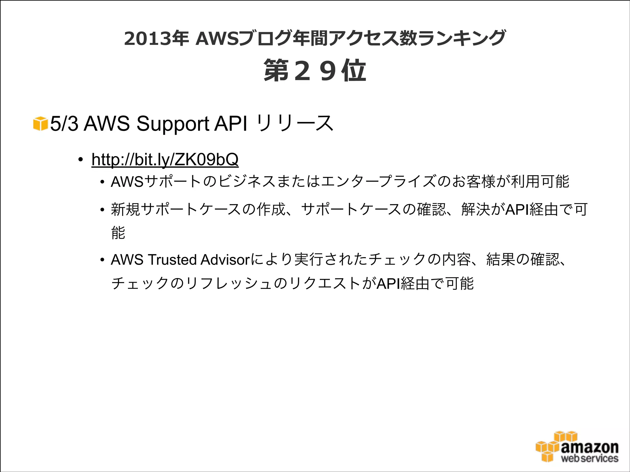 2013年年  AWSブログ年年間アクセス数ランキング  

第２９位
5/3 AWS Support API リリース
• http://bit.ly/ZK09bQ
• AWSサポートのビジネスまたはエンタープライズのお客様が利用可能
• 新規サポートケースの作成、サポートケースの確認、解決がAPI経由で可
能
• AWS Trusted Advisorにより実行されたチェックの内容、結果の確認、
チェックのリフレッシュのリクエストがAPI経由で可能

 