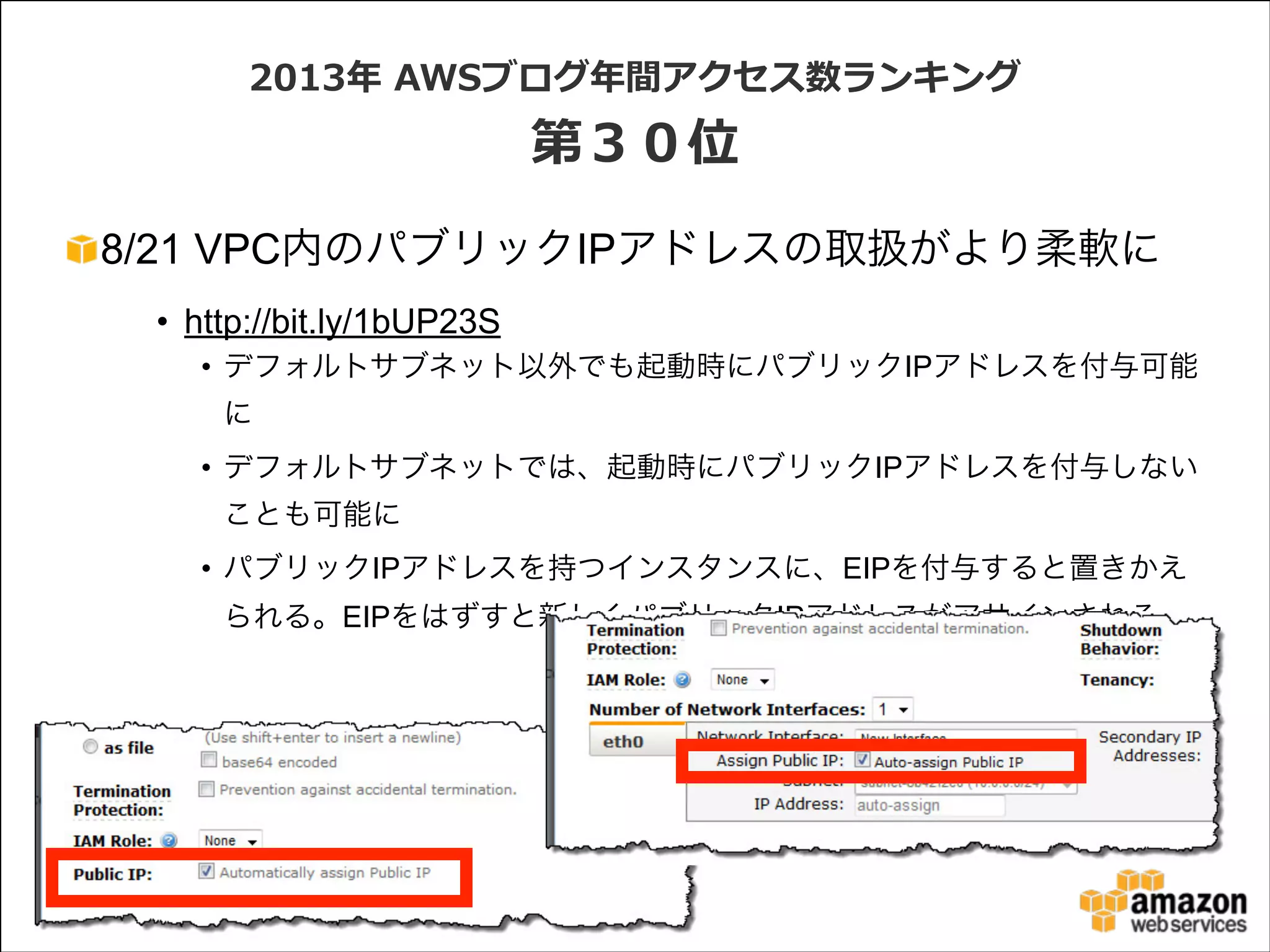 2013年年  AWSブログ年年間アクセス数ランキング  

第３０位
8/21 VPC内のパブリックIPアドレスの取扱がより柔軟に
• http://bit.ly/1bUP23S
• デフォルトサブネット以外でも起動時にパブリックIPアドレスを付与可能
に
• デフォルトサブネットでは、起動時にパブリックIPアドレスを付与しない
ことも可能に
• パブリックIPアドレスを持つインスタンスに、EIPを付与すると置きかえ
られる。EIPをはずすと新しくパブリックIPアドレスがアサインされる

 