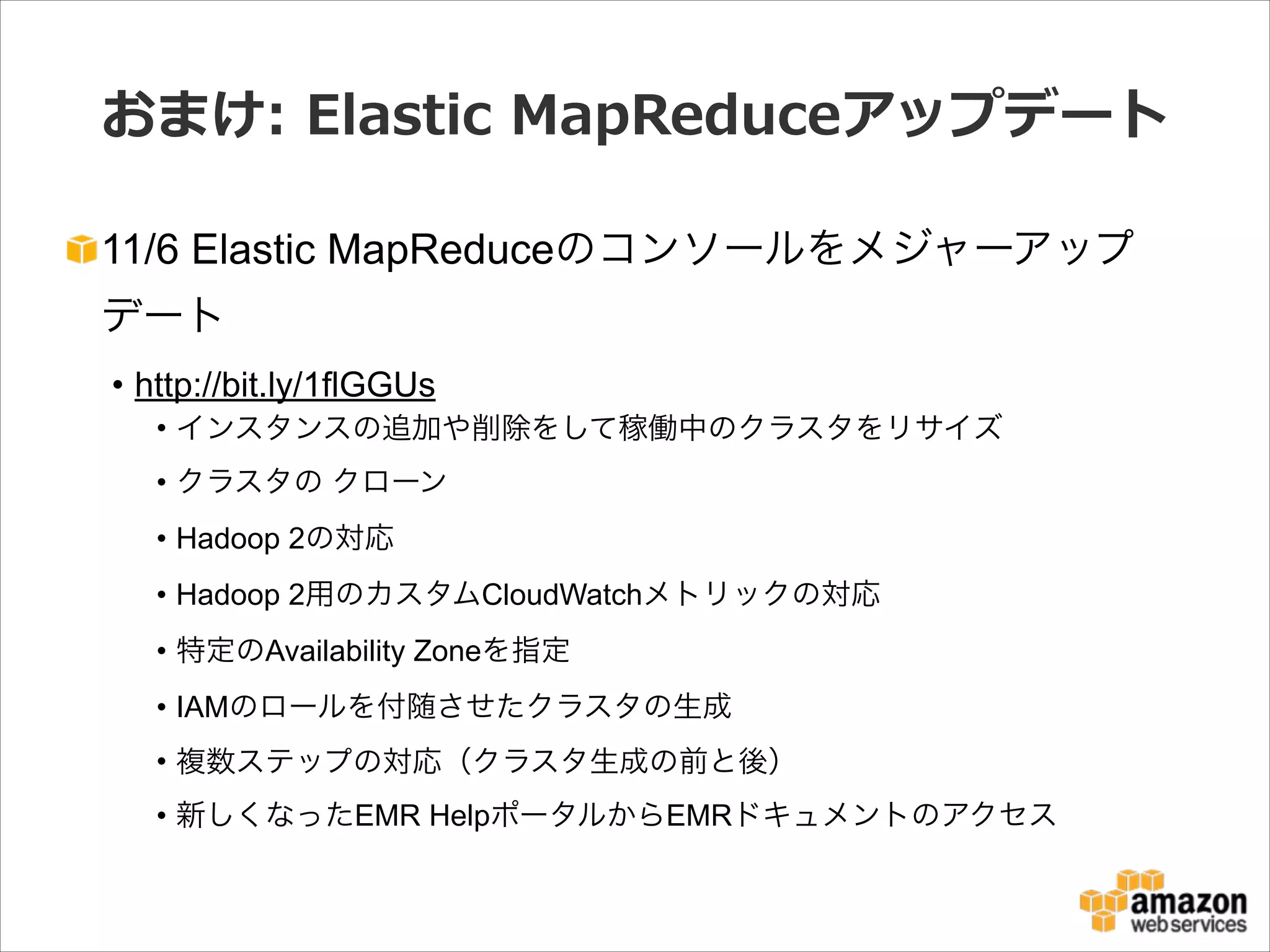 おまけ:  Elastic  MapReduceアップデート
11/6 Elastic MapReduceのコンソールをメジャーアップ
デート
• http://bit.ly/1flGGUs
• インスタンスの追加や削除をして稼働中のクラスタをリサイズ
• クラスタの クローン
• Hadoop 2の対応
• Hadoop 2用のカスタムCloudWatchメトリックの対応
• 特定のAvailability Zoneを指定
• IAMのロールを付随させたクラスタの生成
• 複数ステップの対応（クラスタ生成の前と後）
• 新しくなったEMR HelpポータルからEMRドキュメントのアクセス

 