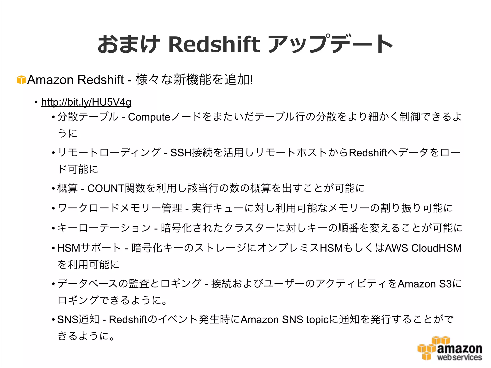 おまけ  Redshift  アップデート
Amazon Redshift - 様々な新機能を追加!
• http://bit.ly/HU5V4g
• 分散テーブル - Computeノードをまたいだテーブル行の分散をより細かく制御できるよ
うに
• リモートローディング - SSH接続を活用しリモートホストからRedshiftへデータをロー
ド可能に
• 概算 - COUNT関数を利用し該当行の数の概算を出すことが可能に
• ワークロードメモリー管理 - 実行キューに対し利用可能なメモリーの割り振り可能に
• キーローテーション - 暗号化されたクラスターに対しキーの順番を変えることが可能に
• HSMサポート - 暗号化キーのストレージにオンプレミスHSMもしくはAWS CloudHSM
を利用可能に
• データベースの監査とロギング - 接続およびユーザーのアクティビティをAmazon S3に
ロギングできるように。
• SNS通知 - Redshiftのイベント発生時にAmazon SNS topicに通知を発行することがで
きるように。

 