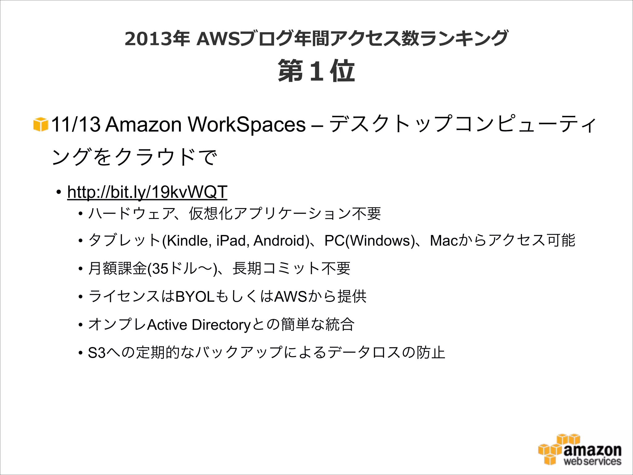 2013年年  AWSブログ年年間アクセス数ランキング  

第１位
11/13 Amazon WorkSpaces – デスクトップコンピューティ
ングをクラウドで
• http://bit.ly/19kvWQT
• ハードウェア、仮想化アプリケーション不要
• タブレット(Kindle, iPad, Android)、PC(Windows)、Macからアクセス可能
• 月額課金(35ドル∼)、長期コミット不要
• ライセンスはBYOLもしくはAWSから提供
• オンプレActive Directoryとの簡単な統合
• S3への定期的なバックアップによるデータロスの防止

 