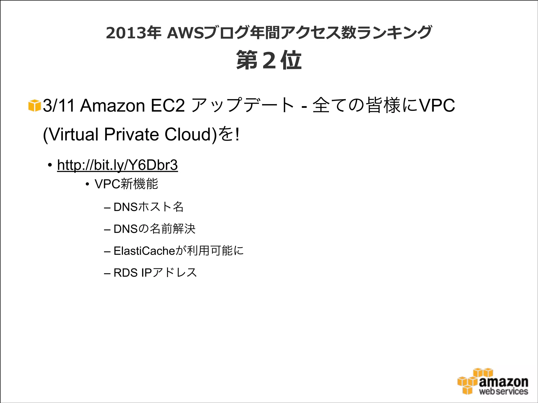 2013年年  AWSブログ年年間アクセス数ランキング  

第２位
3/11 Amazon EC2 アップデート - 全ての皆様にVPC
(Virtual Private Cloud)を!
• http://bit.ly/Y6Dbr3
• VPC新機能
– DNSホスト名
– DNSの名前解決
– ElastiCacheが利用可能に
– RDS IPアドレス

 