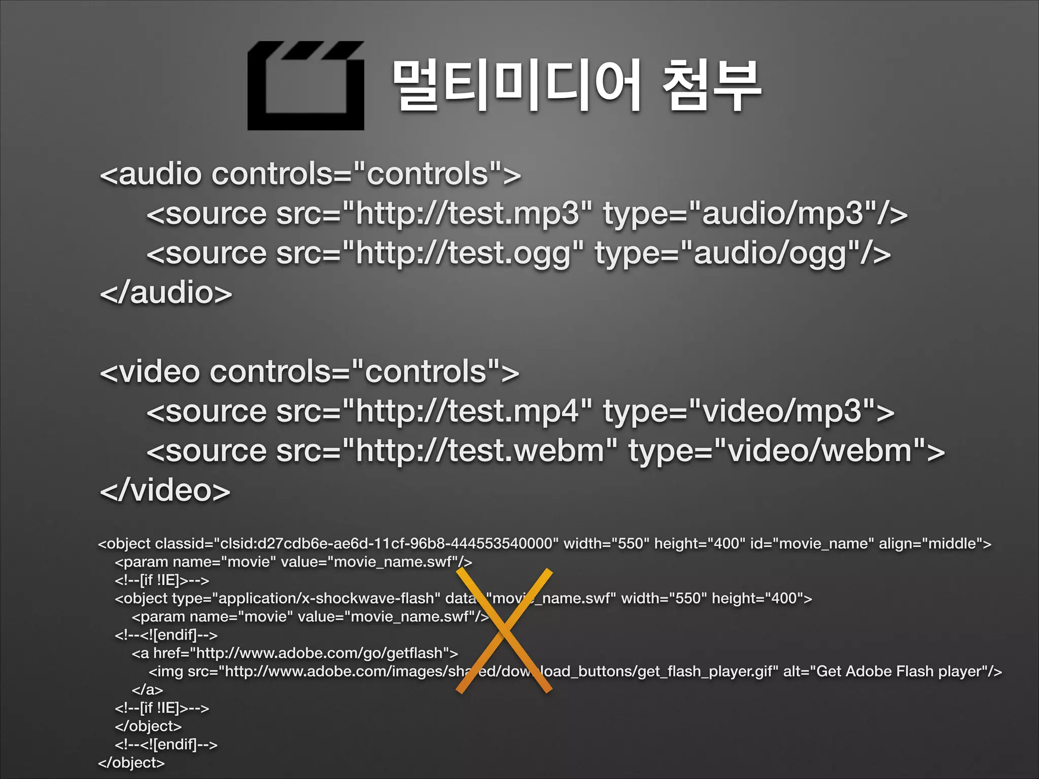 멀티미디어 첨부
<audio controls="controls">
<source src="http://test.mp3" type="audio/mp3"/>
<source src="http://test.ogg" type="audio/ogg"/>
</audio>
!
<video controls="controls">
<source src="http://test.mp4" type="video/mp3">
<source src="http://test.webm" type="video/webm">
</video>
<object classid="clsid:d27cdb6e-ae6d-11cf-96b8-444553540000" width="550" height="400" id="movie_name" align="middle">
<param name="movie" value="movie_name.swf"/>
<!--[if !IE]>-->
<object type="application/x-shockwave-ﬂash" data="movie_name.swf" width="550" height="400">
<param name="movie" value="movie_name.swf"/>
<!--<![endif]-->
<a href="http://www.adobe.com/go/getﬂash">
<img src="http://www.adobe.com/images/shared/download_buttons/get_ﬂash_player.gif" alt="Get Adobe Flash player"/>
</a>
<!--[if !IE]>-->
</object>
<!--<![endif]-->
</object>
 