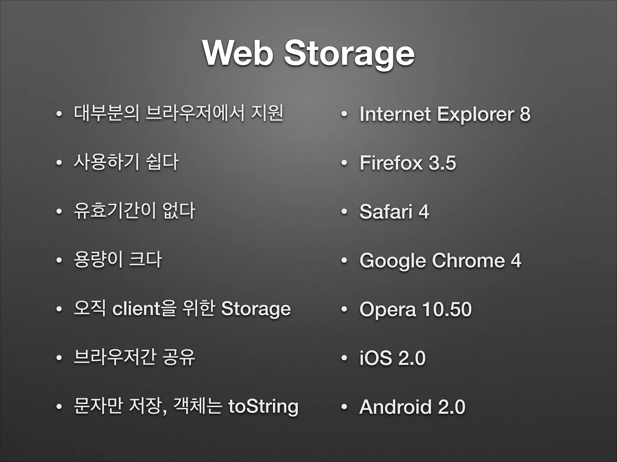 Web Storage
• 대부분의 브라우저에서 지원
• 사용하기 쉽다
• 유효기간이 없다
• 용량이 크다
• 오직 client을 위한 Storage
• 브라우저간 공유
• 문자만 저장, 객체는 toString
• Internet Explorer 8
• Firefox 3.5
• Safari 4
• Google Chrome 4
• Opera 10.50
• iOS 2.0
• Android 2.0
 