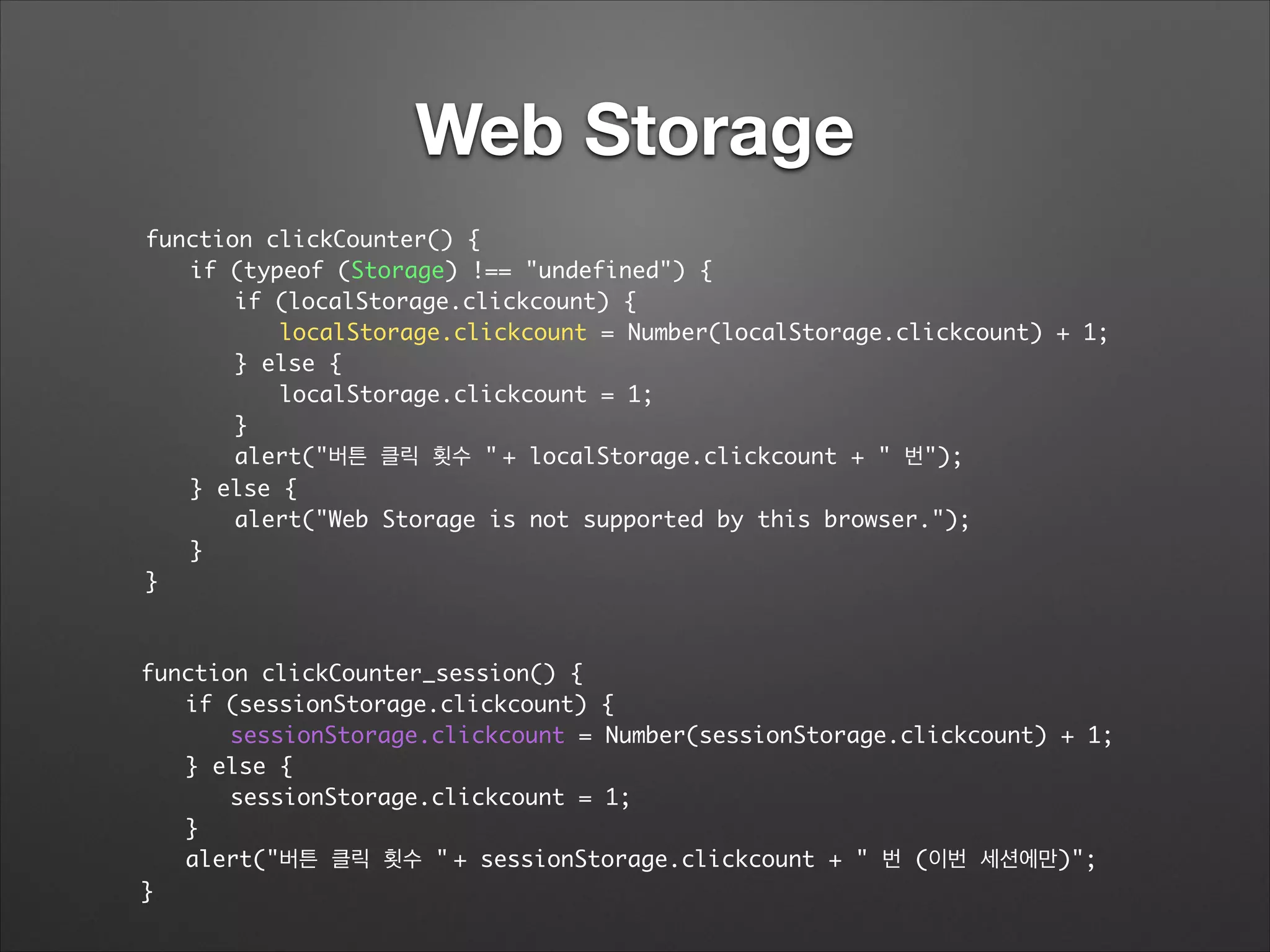 Web Storage
function clickCounter() {	
	 if (typeof (Storage) !== "undefined") {	
	 	 if (localStorage.clickcount) {	
	 	 	 localStorage.clickcount = Number(localStorage.clickcount) + 1;	
	 	 } else {	
	 	 	 localStorage.clickcount = 1;	
	 	 }	
	 	 alert("버튼 클릭 횟수 "	+ localStorage.clickcount + " 번");	
	 } else {	
	 	 alert("Web Storage is not supported by this browser.");	
	 }	
}
function clickCounter_session() {	
	 if (sessionStorage.clickcount) {	
	 	 sessionStorage.clickcount = Number(sessionStorage.clickcount) + 1;	
	 } else {	
	 	 sessionStorage.clickcount = 1;	
	 }	
	 alert("버튼 클릭 횟수 "	+ sessionStorage.clickcount + " 번 (이번 세션에만)";	
}
 