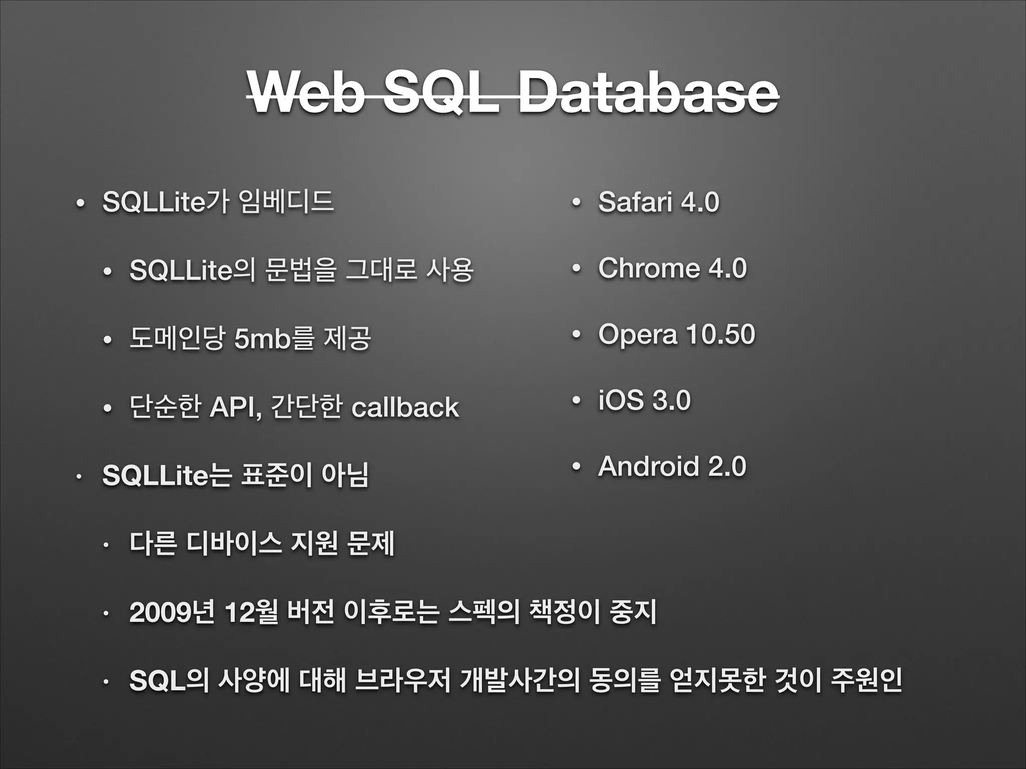 Web SQL Database
• SQLLite가 임베디드
• SQLLite의 문법을 그대로 사용
• 도메인당 5mb를 제공
• 단순한 API, 간단한 callback
• SQLLite는 표준이 아님
• 다른 디바이스 지원 문제
• 2009년 12월 버전 이후로는 스펙의 책정이 중지
• SQL의 사양에 대해 브라우저 개발사간의 동의를 얻지못한 것이 주원인
• Safari 4.0
• Chrome 4.0
• Opera 10.50
• iOS 3.0
• Android 2.0
 