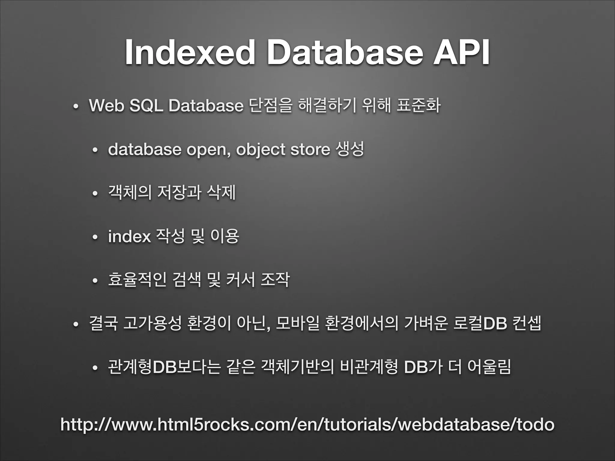 Indexed Database API
• Web SQL Database 단점을 해결하기 위해 표준화
• database open, object store 생성
• 객체의 저장과 삭제
• index 작성 및 이용
• 효율적인 검색 및 커서 조작
• 결국 고가용성 환경이 아닌, 모바일 환경에서의 가벼운 로컬DB 컨셉
• 관계형DB보다는 같은 객체기반의 비관계형 DB가 더 어울림
http://www.html5rocks.com/en/tutorials/webdatabase/todo
 