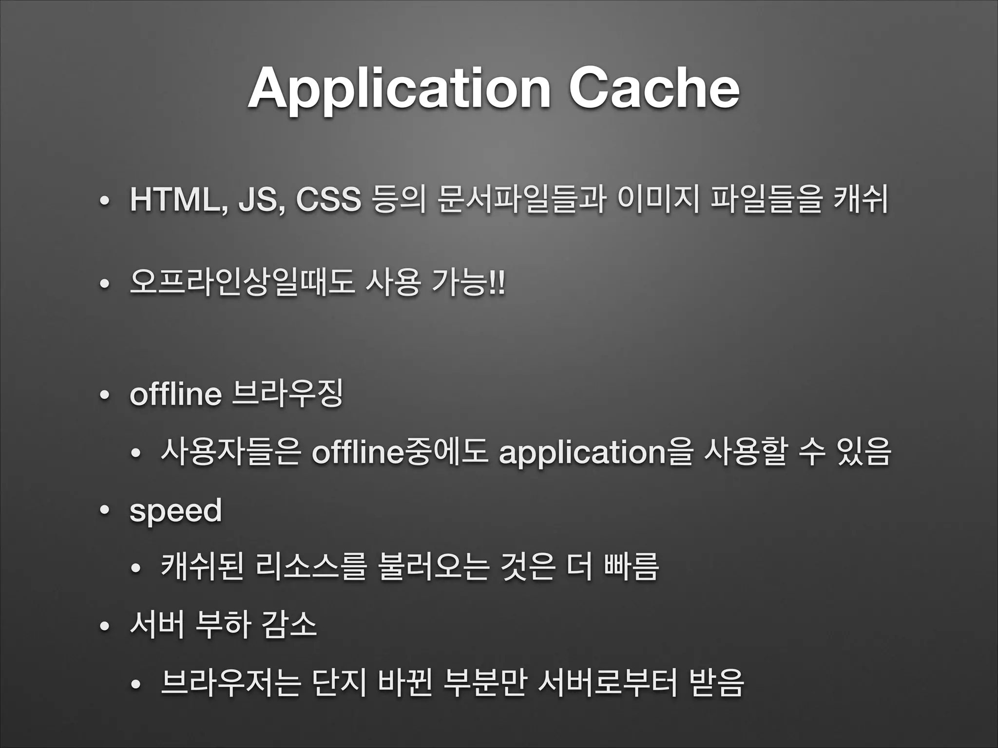 Application Cache
• HTML, JS, CSS 등의 문서파일들과 이미지 파일들을 캐쉬
• 오프라인상일때도 사용 가능!!
!
• ofﬂine 브라우징
• 사용자들은 ofﬂine중에도 application을 사용할 수 있음
• speed
• 캐쉬된 리소스를 불러오는 것은 더 빠름
• 서버 부하 감소
• 브라우저는 단지 바뀐 부분만 서버로부터 받음
 