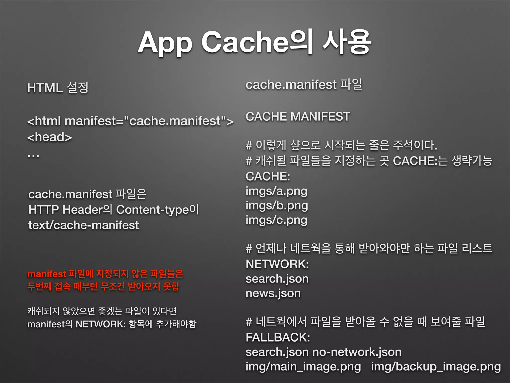 App Cache의 사용
cache.manifest 파일
!
CACHE MANIFEST
# 이렇게 샾으로 시작되는 줄은 주석이다.
# 캐쉬될 파일들을 지정하는 곳 CACHE:는 생략가능
CACHE:
imgs/a.png
imgs/b.png
imgs/c.png
# 언제나 네트웍을 통해 받아와야만 하는 파일 리스트
NETWORK:
search.json
news.json
# 네트웍에서 파일을 받아올 수 없을 때 보여줄 파일
FALLBACK:
search.json no-network.json
img/main_image.png img/backup_image.png
HTML 설정
!
<html manifest="cache.manifest">
<head>
…
cache.manifest 파일은
HTTP Header의 Content-type이
text/cache-manifest
manifest 파일에 지정되지 않은 파일들은
두번째 접속 때부턴 무조건 받아오지 못함
!
캐쉬되지 않았으면 좋겠는 파일이 있다면
manifest의 NETWORK: 항목에 추가해야함
 
