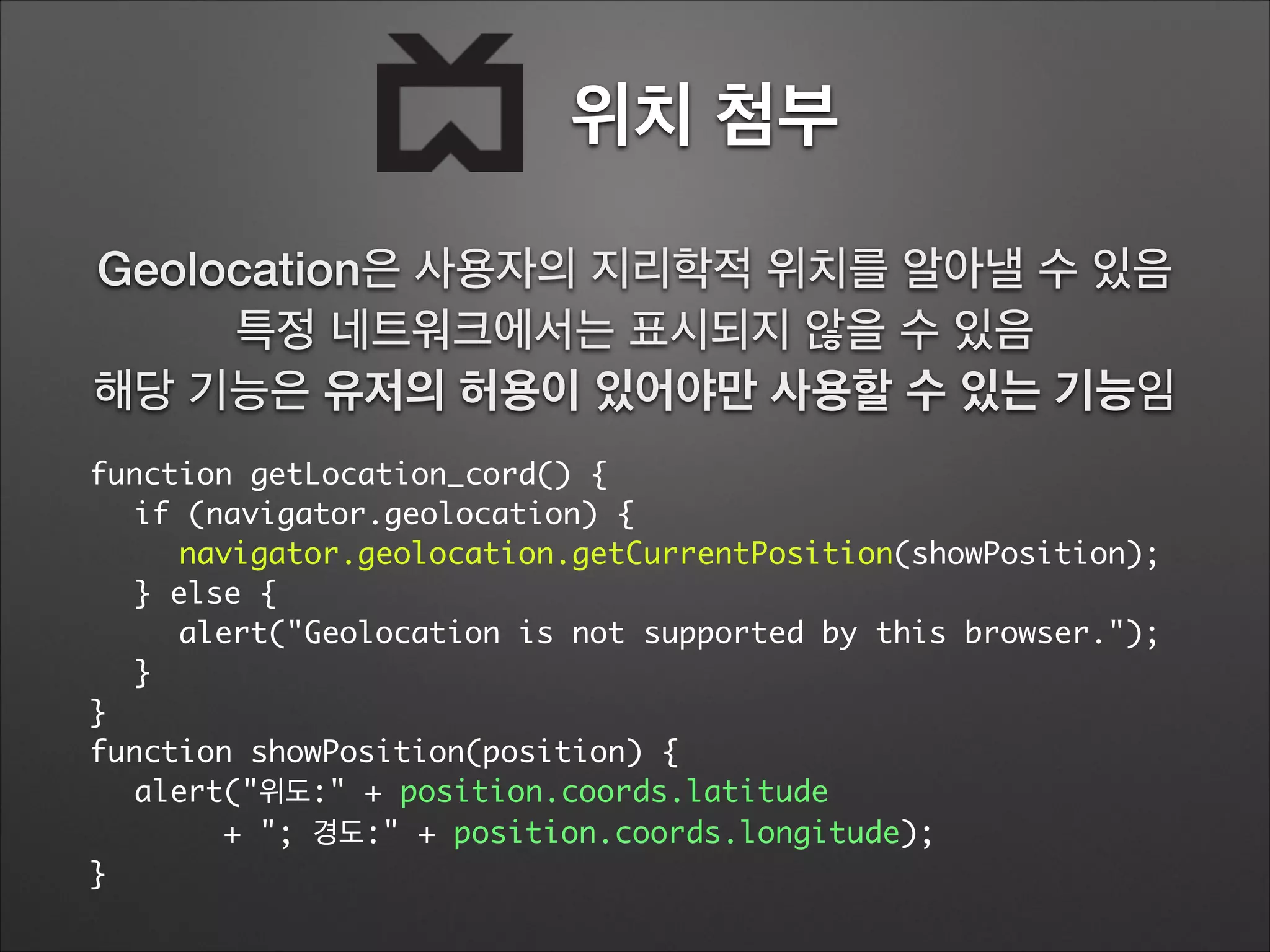 위치 첨부
function getLocation_cord() {	
	 if (navigator.geolocation) {	
	 	 navigator.geolocation.getCurrentPosition(showPosition);	
	 } else {	
	 	 alert("Geolocation is not supported by this browser.");	
	 }	
}	
function showPosition(position) {	
	 alert("위도:" + position.coords.latitude		
	 	 	 + "; 경도:" + position.coords.longitude);	
}
Geolocation은 사용자의 지리학적 위치를 알아낼 수 있음
특정 네트워크에서는 표시되지 않을 수 있음
해당 기능은 유저의 허용이 있어야만 사용할 수 있는 기능임
 
