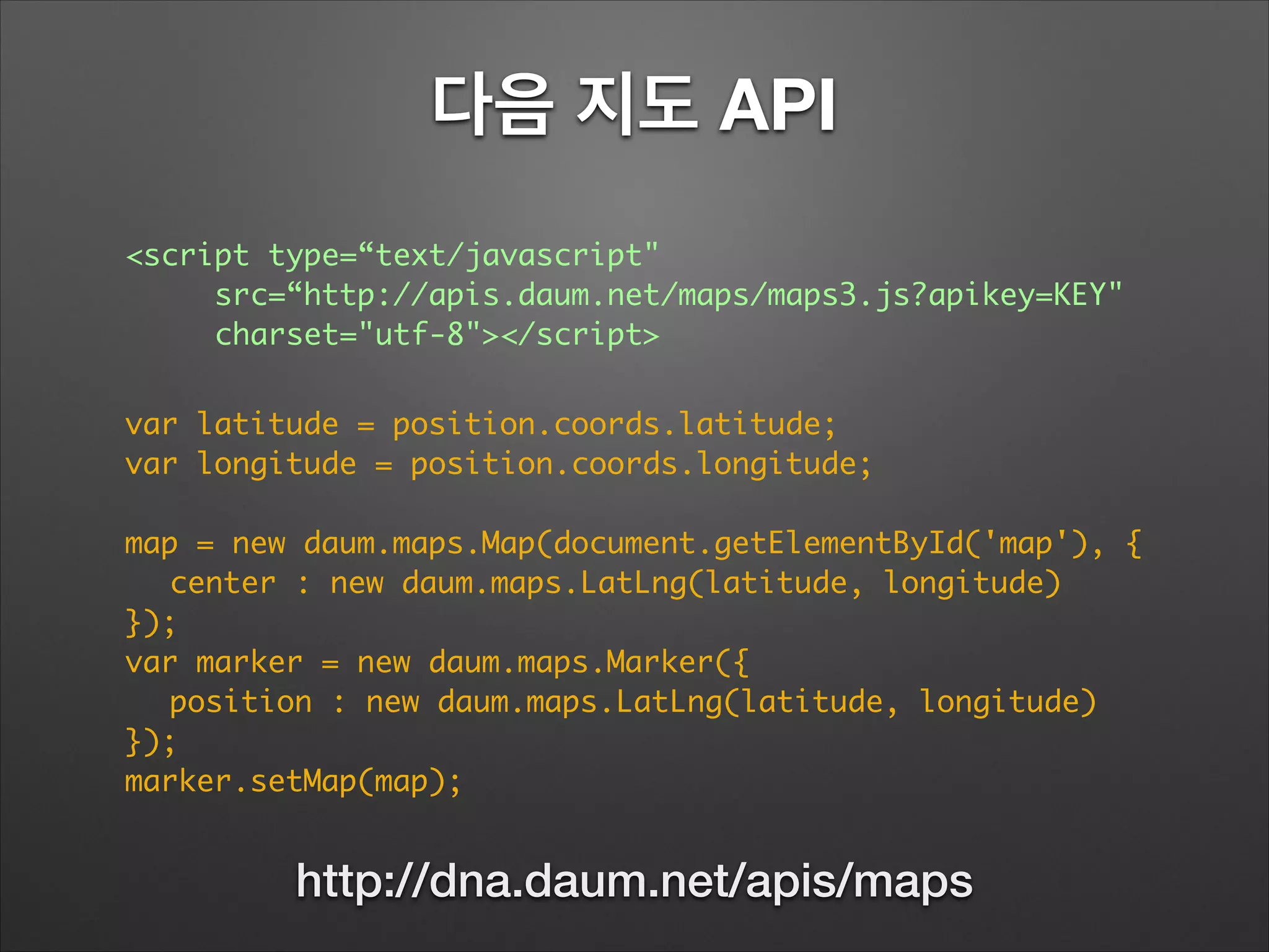 다음 지도 API
<script type=“text/javascript"	
	 	 src=“http://apis.daum.net/maps/maps3.js?apikey=KEY"	
	 	 charset="utf-8"></script>
var latitude = position.coords.latitude;	
var longitude = position.coords.longitude;	
!
map = new daum.maps.Map(document.getElementById('map'), {	
	 center : new daum.maps.LatLng(latitude, longitude)	
});	
var marker = new daum.maps.Marker({	
	 position : new daum.maps.LatLng(latitude, longitude)	
});	
marker.setMap(map);
http://dna.daum.net/apis/maps
 
