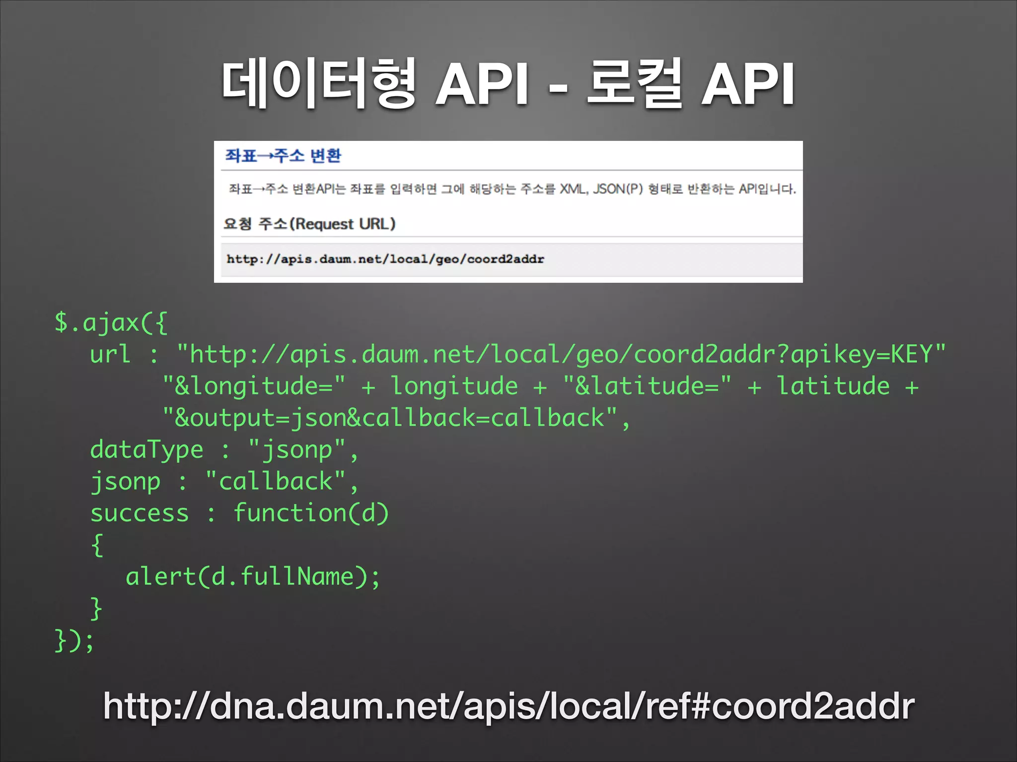 데이터형 API - 로컬 API
$.ajax({	
	 url : "http://apis.daum.net/local/geo/coord2addr?apikey=KEY"	
	 	 	 "&longitude=" + longitude + "&latitude=" + latitude +
	 	 	 "&output=json&callback=callback",	
	 dataType : "jsonp",	
	 jsonp : "callback",	
	 success : function(d)	
	 {	
	 	 alert(d.fullName);	
	 }	
});
http://dna.daum.net/apis/local/ref#coord2addr
 